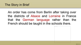 The Story in Brief
An order has come from Berlin after taking over
the districts of Alsace and Lorraine in France
that the German language rather than the
French should be taught in the schools there.
 