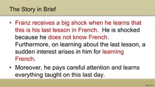 The Story in Brief
• Franz receives a big shock when he learns that
this is his last lesson in French. He is shocked
because he does not know French.
Furthermore, on learning about the last lesson, a
sudden interest arises in him for learning
French.
• Moreover, he pays careful attention and learns
everything taught on this last day.
 