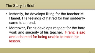 The Story in Brief
• Instantly, he develops liking for the teacher M.
Hamel. His feelings of hatred for him suddenly
came to an end.
• Moreover, Franz develops respect for the hard
work and sincerity of his teacher. Franz is sad
and ashamed for being unable to recite his
lesson.
 