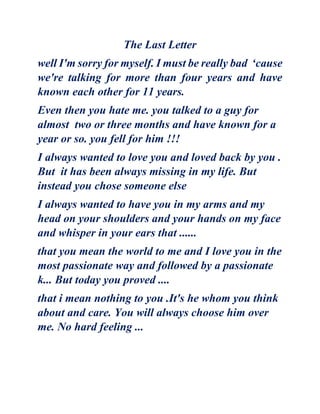 The Last Letter
well I'm sorry for myself. I must be really bad ‘cause
we're talking for more than four years and have
known each other for 11 years.
Even then you hate me. you talked to a guy for
almost two or three months and have known for a
year or so. you fell for him !!!
I always wanted to love you and loved back by you .
But it has been always missing in my life. But
instead you chose someone else
I always wanted to have you in my arms and my
head on your shoulders and your hands on my face
and whisper in your ears that ......
that you mean the world to me and I love you in the
most passionate way and followed by a passionate
k... But today you proved ....
that i mean nothing to you .It's he whom you think
about and care. You will always choose him over
me. No hard feeling ...
 