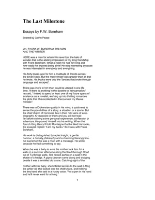 The Last Milestone
Essays by F.W. Boreham
Shared by Glenn Pease
DR. FRANK W. BOREHAM-THE MAN
AND THE WRITER
HERE was a man for whom life never lost the halo of
wonder-that is the abiding impression of my long friendship
with Frank Boreham. What a relish he had for living and
how vastly he enjoyed being alive! He was interesting because
he was interested in everybody and everything.
His forty books won for him a multitude of friends across
the seven seas. But the man himself was greater than all that
he wrote. His books were only the 'fancies that broke through
language and escaped'.
There was more in him than could be uttered in one life
time. 'If there is anything in the doctrine of reincarnation,'
he said, 'I intend to spend at least one of my future spans of
existence as a novelist, working up into thrilling romances
the plots that I havecollected in thecourseof my lifeasa
minister.'
There was a Dickensian quality in his mind, a quickness to
sense the possibilities of a story, a situation or a scene. But
the chief charm of his books lies in their rich veins of auto-
biography. K vkarpoijre of them and you will not read
far before striking some personal experience, confession or
adventure. He poured himself into his writing. When the
French King Henry III told Montaigne that he liked his books,
the essayist replied: 'I am my books.' So it was with Frank
Boreham,
His work is distinguished by aqiiet insight, a gentle
humour, a homely philosophy and a charming literary'grace,
but supremely he was a man with a message. He wrote
because he had something to say.
When he was a baby in arms his mother took him for a
walk on a summer afternoon along the Southborough Road
out of Tunbridge wells. She rested awhile on a seat in the
shade of a hedge. A gipsy caravan came along and trudging
beside it was a wrinkled old crone. Catching sight of the
mother with her baby, she hobbled across to the seat. Lifting
the white veil she looked into the child's face, and holding
the tiny hand she said in a husky voice: 'Put a pen in his hand
and he'll never want for a living.'
1
 