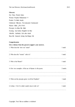 The Last Mission | AbuAmanAminNoorah[Type text] 2015
Copyright: Free! But no addition or deletion!
Glossary
Era: Time; Period; Islam
Warner: Prophet Muhammad ‫ﷺ‬
Ponder: To think deeply
Unlettered: Illiterate; Not educated; Uneducated
Master: Allah, ‫ى‬َ‫ل‬‫ا‬َ‫ع‬َ‫ت‬َ‫و‬ ُ‫ه‬َ‫ن‬‫ا‬َ‫ح‬ْ‫ب‬ُ‫س‬
Precepts: La Ilaha Illa Allah
Evening: Just before Maghrib for Iftar
Afterlife: Aakhirah; Life after death
Base life: Immoral (doing bad things) life
Comprehension
Give evidence from the poem to support your answers.
1. What does the “new era” mean? 1 mark
………………………………………………………………….……………………………….
2. Who does the “warner” refer to? 1 mark
………………………………………………………………….……………………………….
3. Who is the Master? 1 mark
……………………………………………………………….………………………………….
4. Give two examples of the use of rhymes in the poem. 2 marks
………………………………………………………………….……………………………….
……………………………………………………………….………………………………….
5. What are the precepts given to all the Prophets? 1 mark
…………………………………………………………….…………………………………….
6. In lines 13 & 14, which month does it refer to? 1 mark
……………………………………………….………………………………………………….
 