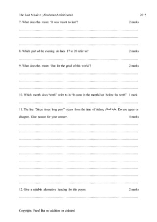 The Last Mission | AbuAmanAminNoorah[Type text] 2015
Copyright: Free! But no addition or deletion!
7. What does this mean: „It was meant to last‟? 2 marks
…………………………………………………………………………………………………..
…………………………………………………………………………………………………..
…………………………………………………………………………………………………..
8. Which part of the evening do lines 17 to 20 refer to? 2 marks
…………………………………………………………………………………………………..
9. What does this mean: „But for the good of this world‟? 2 marks
…………………………………………………………………………………………………..
…………………………………………………………………………………………………..
…………………………………………………………………………………………………..
10. Which month does “tenth” refer to in “It came in the month/Just before the tenth” 1 mark
…………………………………………………………………………………………………..
11. The line “Since times long past” means from the time of Adam, ‫السالم‬ ‫.عليه‬ Do you agree or
disagree. Give reason for your answer. 4 marks
…………………………………………………………………………………………………..
…………………………………………………………………………………………………..
…………………………………………………………………………………………………..
…………………………………………………………………………………………………..
…………………………………………………………………………………………………..
…………………………………………………………………………………………………..
…………………………………………………………………………………………………..
…………………………………………………………………………………………………..
…………………………………………………………………………………………………..
12. Give a suitable alternative heading for this poem: 2 marks
…………………………………………………………………………………………………..
 