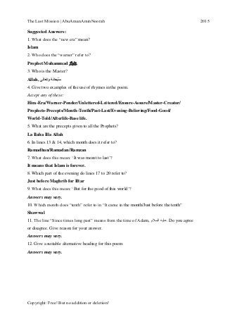 The Last Mission | AbuAmanAminNoorah[Type text] 2015
Copyright: Free! But no addition or deletion!
Suggested Answers:
1. What does the “new era” mean?
Islam
2. Who does the “warner” refer to?
Prophet Muhammad ‫ﷺ‬
3. Who is the Master?
Allah, ‫ى‬َ‫ل‬‫ا‬َ‫ع‬َ‫ت‬َ‫و‬ ُ‫ه‬َ‫ن‬‫ا‬َ‫ح‬ْ‫ب‬ُ‫س‬
4. Give two examples of the use of rhymes in the poem.
Accept any of these:
Hira-Era/Warner-Ponder/Unlettered-Lettered/Ensure-Assure/Master-Creator/
Prophets-Precepts/Month-Tenth/Past-Last/Evening-Believing/Food-Good/
World-Told/Afterlife-Base life.
5. What are the precepts given to all the Prophets?
La Ilaha Illa Allah
6. In lines 13 & 14, which month does it refer to?
Ramadhan/Ramadan/Ramzan
7. What does this mean: „It was meant to last‟?
It means that Islam is forever.
8. Which part of the evening do lines 17 to 20 refer to?
Just before Maghrib for Iftar
9. What does this mean: „But for the good of this world‟?
Answers may vary.
10. Which month does “tenth” refer to in “It came in the month/Just before the tenth”
Shawwal
11. The line “Since times long past” means from the time of Adam, ‫السالم‬ ‫.عليه‬ Do you agree
or disagree. Give reason for your answer.
Answers may vary.
12. Give a suitable alternative heading for this poem:
Answers may vary.
 