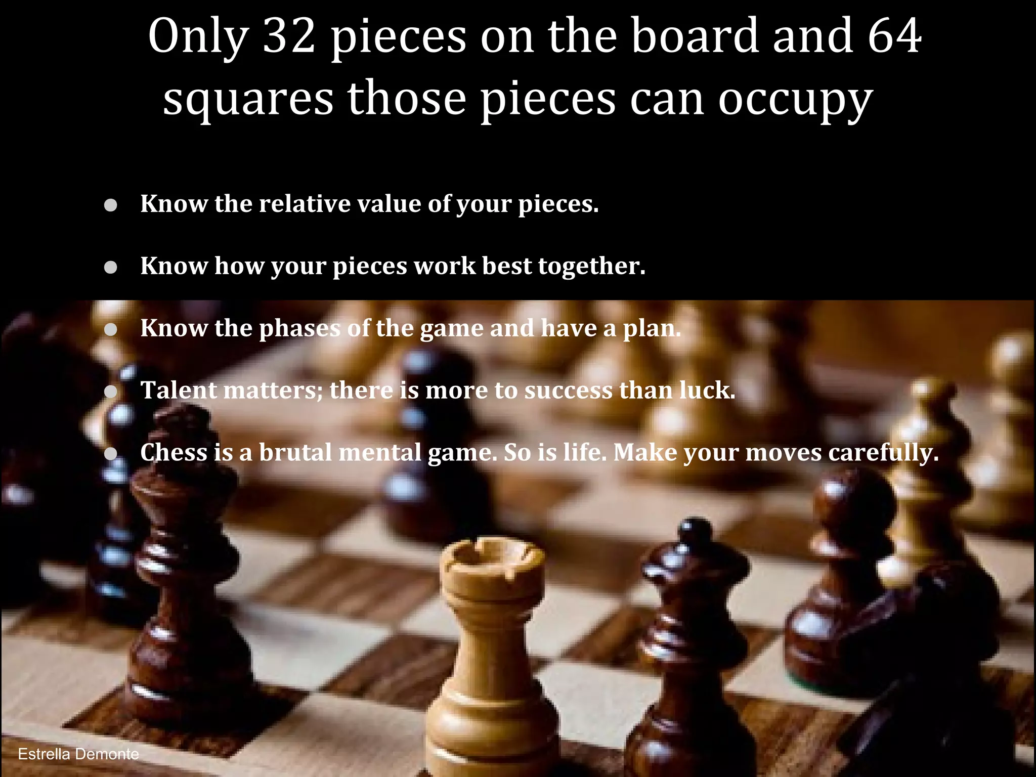Only 32 pieces on the board and 64
                   squares those pieces can occupy
          •        Know the relative value of your pieces.

          •        Know how your pieces work best together.

          •        Know the phases of the game and have a plan.

          •        Talent matters; there is more to success than luck.

          •        Chess is a brutal mental game. So is life. Make your moves carefully.




Estrella Demonte
 