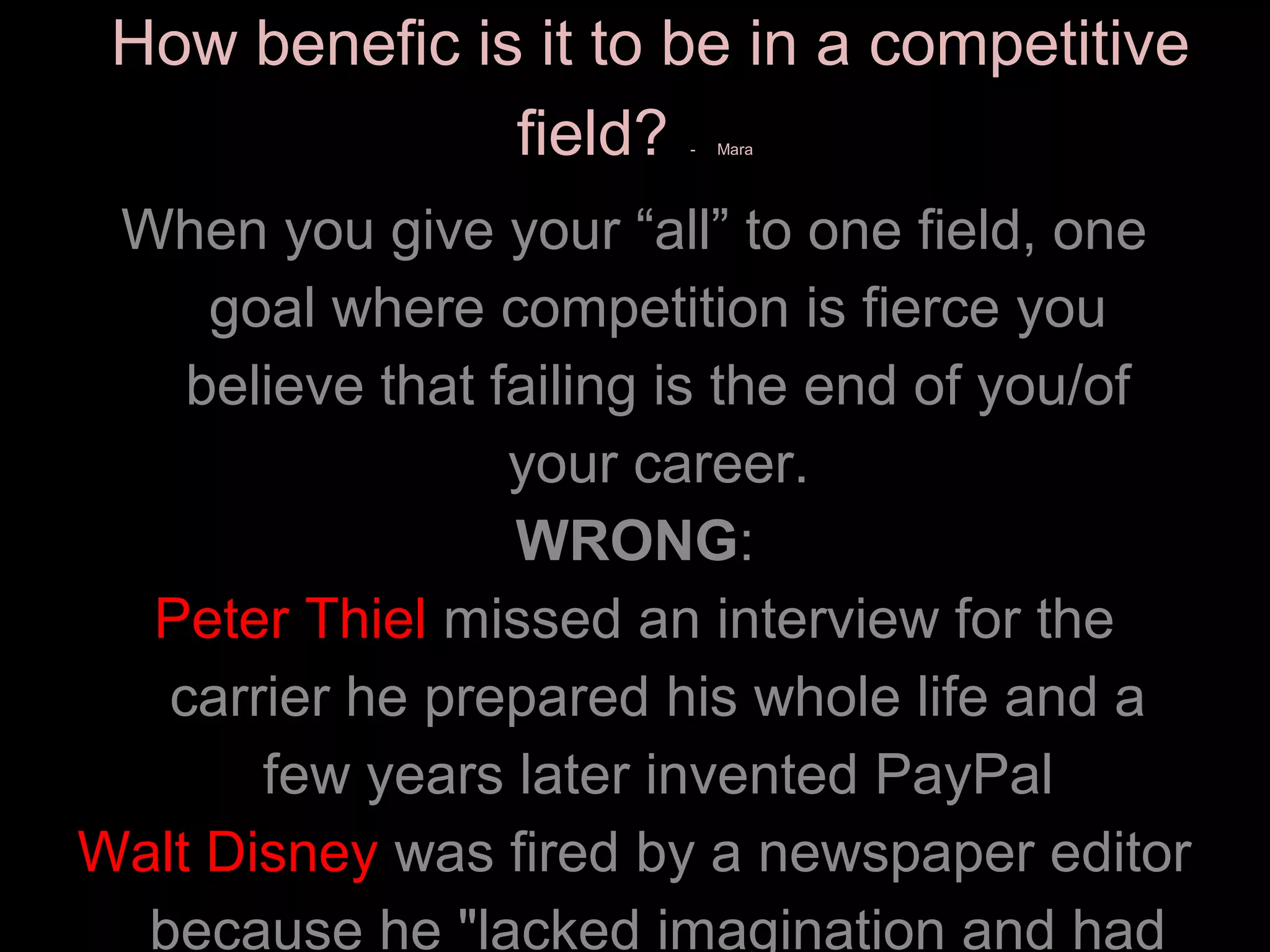 How benefic is it to be in a competitive
               field?   -   Mara




 When you give your “all” to one field, one
     goal where competition is fierce you
    believe that failing is the end of you/of
                  your career.
                  WRONG:
  Peter Thiel missed an interview for the
   carrier he prepared his whole life and a
       few years later invented PayPal
Walt Disney was fired by a newspaper editor
  because he "lacked imagination and had
 