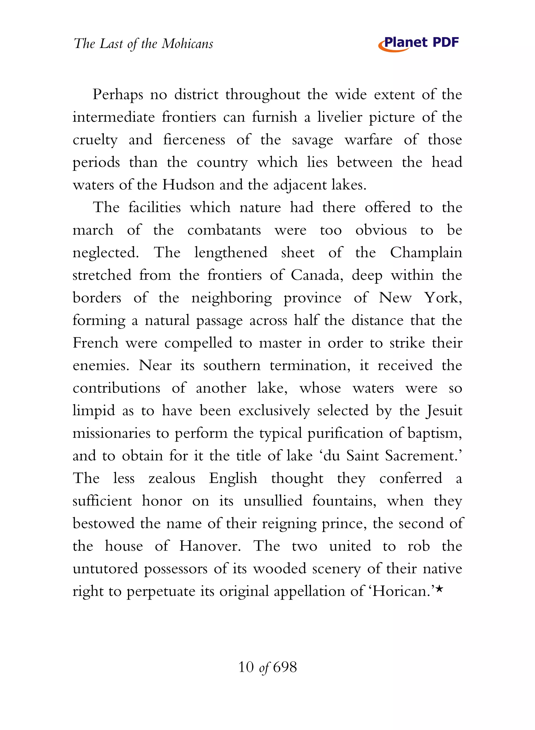 The Last of the Mohicans


    Perhaps no district throughout the wide extent of the
intermediate frontiers can furnish a livelier picture of the
cruelty and fierceness of the savage warfare of those
periods than the country which lies between the head
waters of the Hudson and the adjacent lakes.
    The facilities which nature had there offered to the
march of the combatants were too obvious to be
neglected. The lengthened sheet of the Champlain
stretched from the frontiers of Canada, deep within the
borders of the neighboring province of New York,
forming a natural passage across half the distance that the
French were compelled to master in order to strike their
enemies. Near its southern termination, it received the
contributions of another lake, whose waters were so
limpid as to have been exclusively selected by the Jesuit
missionaries to perform the typical purification of baptism,
and to obtain for it the title of lake ‘du Saint Sacrement.’
The less zealous English thought they conferred a
sufficient honor on its unsullied fountains, when they
bestowed the name of their reigning prince, the second of
the house of Hanover. The two united to rob the
untutored possessors of its wooded scenery of their native
right to perpetuate its original appellation of ‘Horican.’*



                           10 of 698
 
