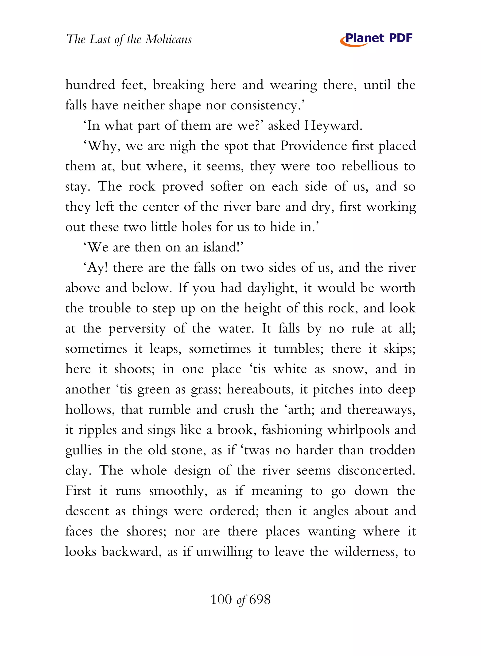 The Last of the Mohicans


hundred feet, breaking here and wearing there, until the
falls have neither shape nor consistency.’
    ‘In what part of them are we?’ asked Heyward.
    ‘Why, we are nigh the spot that Providence first placed
them at, but where, it seems, they were too rebellious to
stay. The rock proved softer on each side of us, and so
they left the center of the river bare and dry, first working
out these two little holes for us to hide in.’
    ‘We are then on an island!’
    ‘Ay! there are the falls on two sides of us, and the river
above and below. If you had daylight, it would be worth
the trouble to step up on the height of this rock, and look
at the perversity of the water. It falls by no rule at all;
sometimes it leaps, sometimes it tumbles; there it skips;
here it shoots; in one place ‘tis white as snow, and in
another ‘tis green as grass; hereabouts, it pitches into deep
hollows, that rumble and crush the ‘arth; and thereaways,
it ripples and sings like a brook, fashioning whirlpools and
gullies in the old stone, as if ‘twas no harder than trodden
clay. The whole design of the river seems disconcerted.
First it runs smoothly, as if meaning to go down the
descent as things were ordered; then it angles about and
faces the shores; nor are there places wanting where it
looks backward, as if unwilling to leave the wilderness, to


                           100 of 698
 