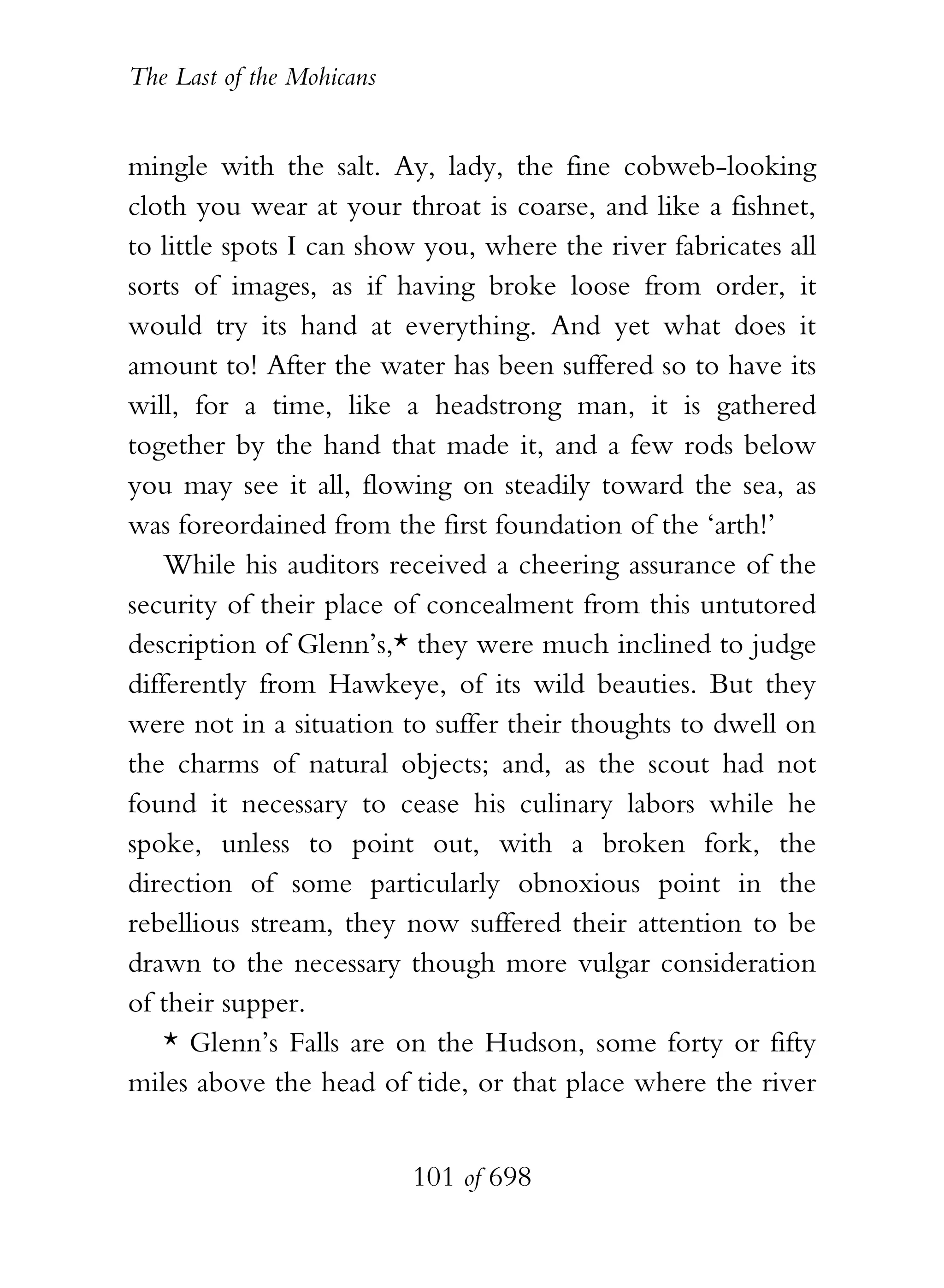 The Last of the Mohicans


mingle with the salt. Ay, lady, the fine cobweb-looking
cloth you wear at your throat is coarse, and like a fishnet,
to little spots I can show you, where the river fabricates all
sorts of images, as if having broke loose from order, it
would try its hand at everything. And yet what does it
amount to! After the water has been suffered so to have its
will, for a time, like a headstrong man, it is gathered
together by the hand that made it, and a few rods below
you may see it all, flowing on steadily toward the sea, as
was foreordained from the first foundation of the ‘arth!’
    While his auditors received a cheering assurance of the
security of their place of concealment from this untutored
description of Glenn’s,* they were much inclined to judge
differently from Hawkeye, of its wild beauties. But they
were not in a situation to suffer their thoughts to dwell on
the charms of natural objects; and, as the scout had not
found it necessary to cease his culinary labors while he
spoke, unless to point out, with a broken fork, the
direction of some particularly obnoxious point in the
rebellious stream, they now suffered their attention to be
drawn to the necessary though more vulgar consideration
of their supper.
    * Glenn’s Falls are on the Hudson, some forty or fifty
miles above the head of tide, or that place where the river


                           101 of 698
 