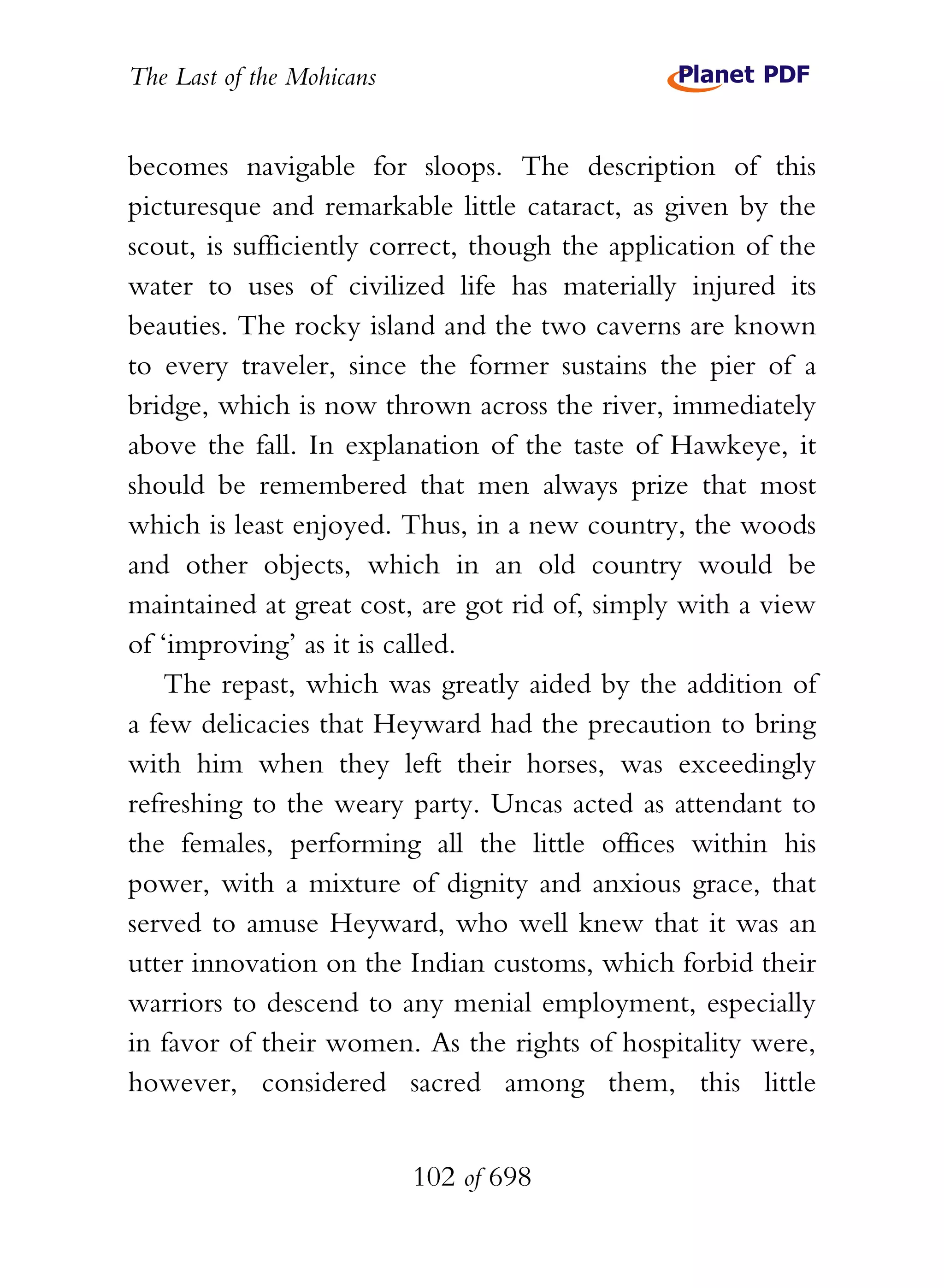 The Last of the Mohicans


becomes navigable for sloops. The description of this
picturesque and remarkable little cataract, as given by the
scout, is sufficiently correct, though the application of the
water to uses of civilized life has materially injured its
beauties. The rocky island and the two caverns are known
to every traveler, since the former sustains the pier of a
bridge, which is now thrown across the river, immediately
above the fall. In explanation of the taste of Hawkeye, it
should be remembered that men always prize that most
which is least enjoyed. Thus, in a new country, the woods
and other objects, which in an old country would be
maintained at great cost, are got rid of, simply with a view
of ‘improving’ as it is called.
   The repast, which was greatly aided by the addition of
a few delicacies that Heyward had the precaution to bring
with him when they left their horses, was exceedingly
refreshing to the weary party. Uncas acted as attendant to
the females, performing all the little offices within his
power, with a mixture of dignity and anxious grace, that
served to amuse Heyward, who well knew that it was an
utter innovation on the Indian customs, which forbid their
warriors to descend to any menial employment, especially
in favor of their women. As the rights of hospitality were,
however, considered sacred among them, this little


                           102 of 698
 