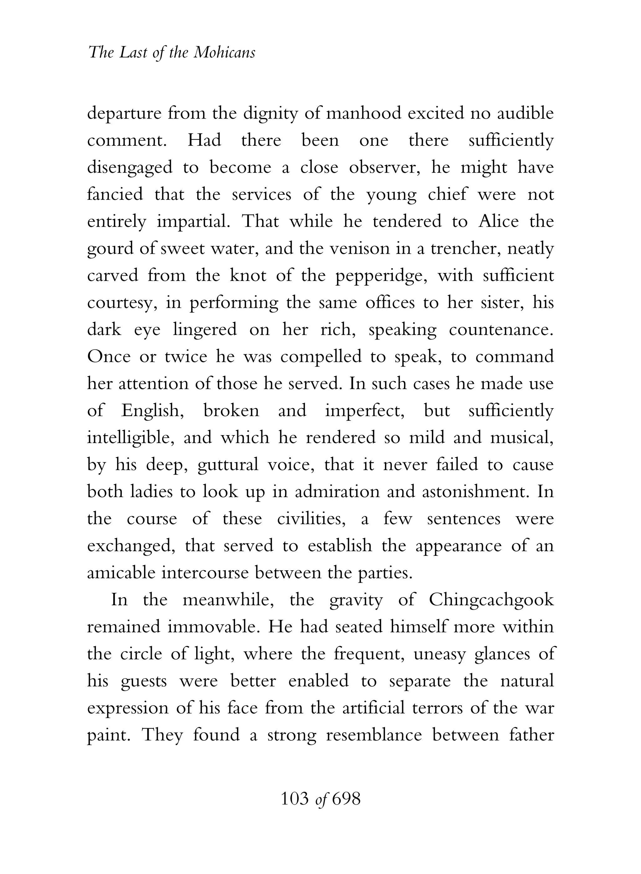 The Last of the Mohicans


departure from the dignity of manhood excited no audible
comment. Had there been one there sufficiently
disengaged to become a close observer, he might have
fancied that the services of the young chief were not
entirely impartial. That while he tendered to Alice the
gourd of sweet water, and the venison in a trencher, neatly
carved from the knot of the pepperidge, with sufficient
courtesy, in performing the same offices to her sister, his
dark eye lingered on her rich, speaking countenance.
Once or twice he was compelled to speak, to command
her attention of those he served. In such cases he made use
of English, broken and imperfect, but sufficiently
intelligible, and which he rendered so mild and musical,
by his deep, guttural voice, that it never failed to cause
both ladies to look up in admiration and astonishment. In
the course of these civilities, a few sentences were
exchanged, that served to establish the appearance of an
amicable intercourse between the parties.
   In the meanwhile, the gravity of Chingcachgook
remained immovable. He had seated himself more within
the circle of light, where the frequent, uneasy glances of
his guests were better enabled to separate the natural
expression of his face from the artificial terrors of the war
paint. They found a strong resemblance between father


                           103 of 698
 