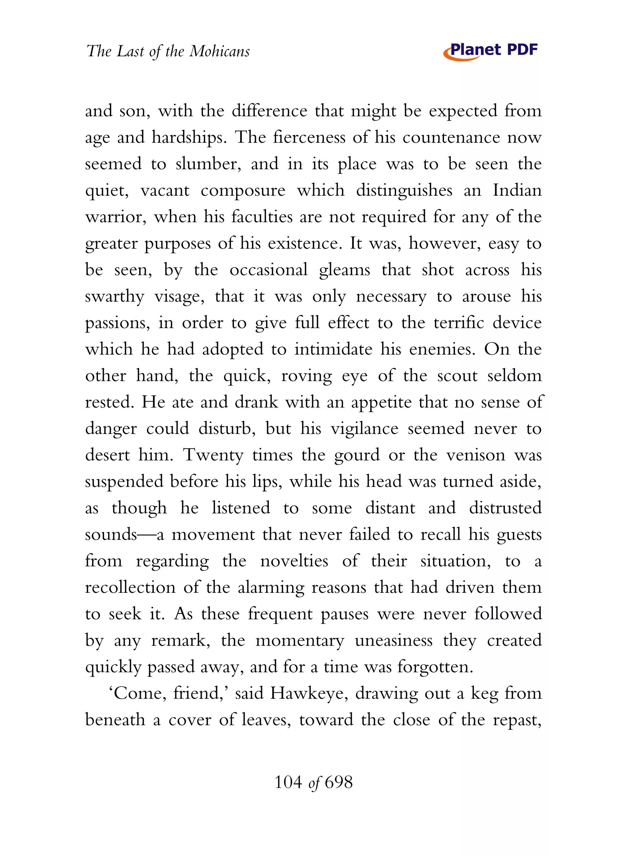 The Last of the Mohicans


and son, with the difference that might be expected from
age and hardships. The fierceness of his countenance now
seemed to slumber, and in its place was to be seen the
quiet, vacant composure which distinguishes an Indian
warrior, when his faculties are not required for any of the
greater purposes of his existence. It was, however, easy to
be seen, by the occasional gleams that shot across his
swarthy visage, that it was only necessary to arouse his
passions, in order to give full effect to the terrific device
which he had adopted to intimidate his enemies. On the
other hand, the quick, roving eye of the scout seldom
rested. He ate and drank with an appetite that no sense of
danger could disturb, but his vigilance seemed never to
desert him. Twenty times the gourd or the venison was
suspended before his lips, while his head was turned aside,
as though he listened to some distant and distrusted
sounds—a movement that never failed to recall his guests
from regarding the novelties of their situation, to a
recollection of the alarming reasons that had driven them
to seek it. As these frequent pauses were never followed
by any remark, the momentary uneasiness they created
quickly passed away, and for a time was forgotten.
   ‘Come, friend,’ said Hawkeye, drawing out a keg from
beneath a cover of leaves, toward the close of the repast,


                           104 of 698
 