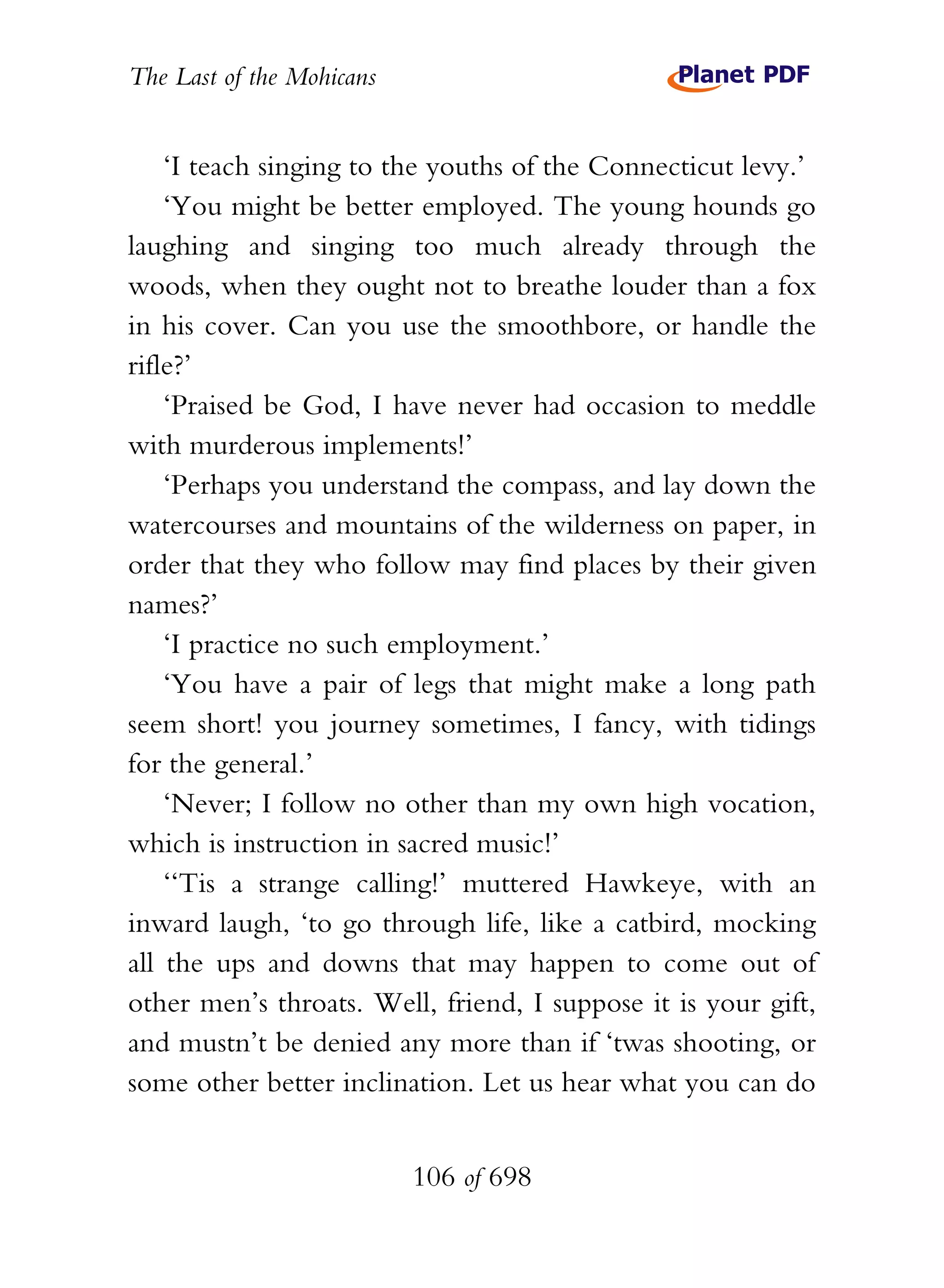 The Last of the Mohicans


    ‘I teach singing to the youths of the Connecticut levy.’
    ‘You might be better employed. The young hounds go
laughing and singing too much already through the
woods, when they ought not to breathe louder than a fox
in his cover. Can you use the smoothbore, or handle the
rifle?’
    ‘Praised be God, I have never had occasion to meddle
with murderous implements!’
    ‘Perhaps you understand the compass, and lay down the
watercourses and mountains of the wilderness on paper, in
order that they who follow may find places by their given
names?’
    ‘I practice no such employment.’
    ‘You have a pair of legs that might make a long path
seem short! you journey sometimes, I fancy, with tidings
for the general.’
    ‘Never; I follow no other than my own high vocation,
which is instruction in sacred music!’
    ‘‘Tis a strange calling!’ muttered Hawkeye, with an
inward laugh, ‘to go through life, like a catbird, mocking
all the ups and downs that may happen to come out of
other men’s throats. Well, friend, I suppose it is your gift,
and mustn’t be denied any more than if ‘twas shooting, or
some other better inclination. Let us hear what you can do


                           106 of 698
 