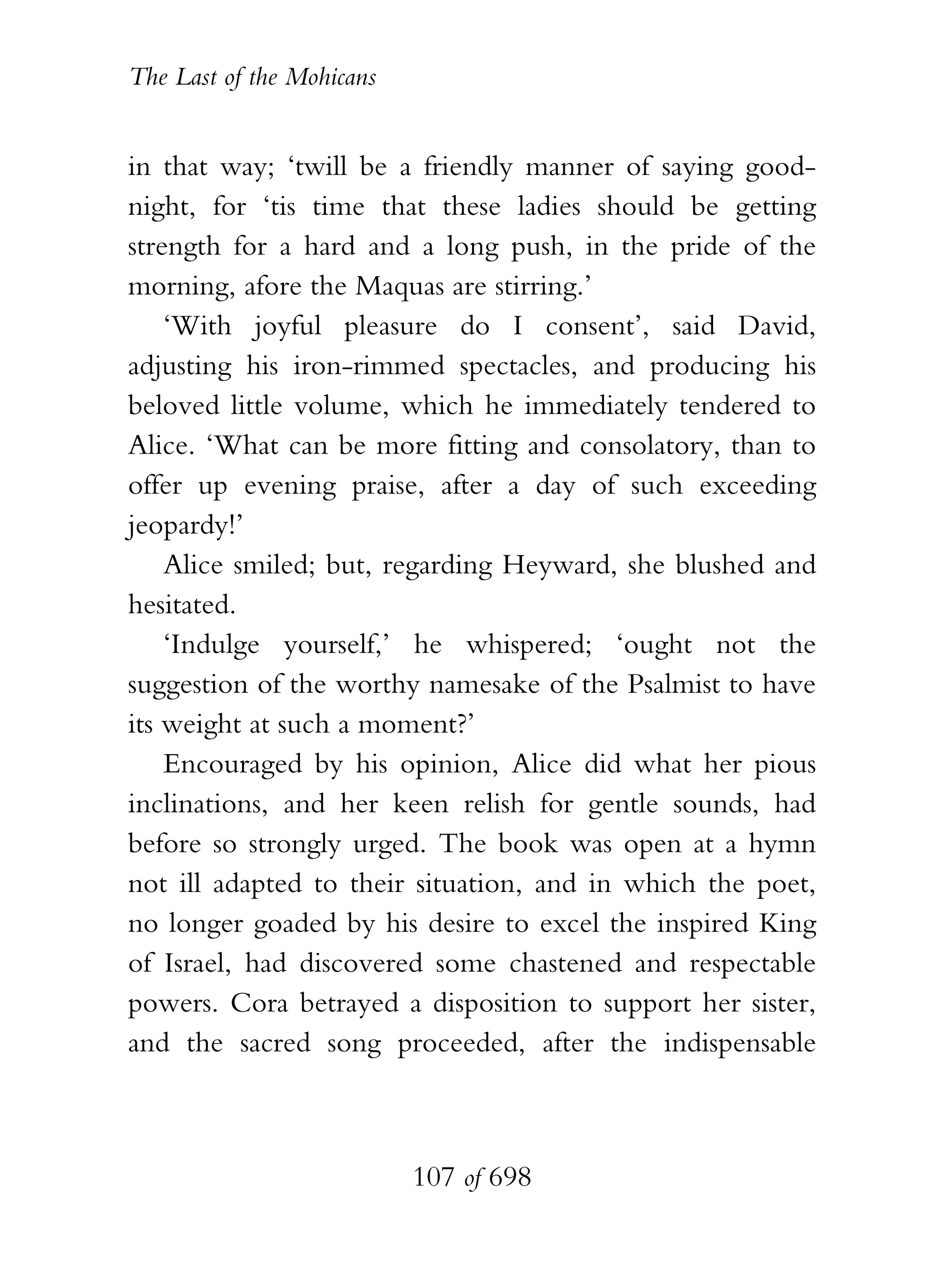 The Last of the Mohicans


in that way; ‘twill be a friendly manner of saying good-
night, for ‘tis time that these ladies should be getting
strength for a hard and a long push, in the pride of the
morning, afore the Maquas are stirring.’
    ‘With joyful pleasure do I consent’, said David,
adjusting his iron-rimmed spectacles, and producing his
beloved little volume, which he immediately tendered to
Alice. ‘What can be more fitting and consolatory, than to
offer up evening praise, after a day of such exceeding
jeopardy!’
    Alice smiled; but, regarding Heyward, she blushed and
hesitated.
    ‘Indulge yourself,’ he whispered; ‘ought not the
suggestion of the worthy namesake of the Psalmist to have
its weight at such a moment?’
    Encouraged by his opinion, Alice did what her pious
inclinations, and her keen relish for gentle sounds, had
before so strongly urged. The book was open at a hymn
not ill adapted to their situation, and in which the poet,
no longer goaded by his desire to excel the inspired King
of Israel, had discovered some chastened and respectable
powers. Cora betrayed a disposition to support her sister,
and the sacred song proceeded, after the indispensable



                           107 of 698
 