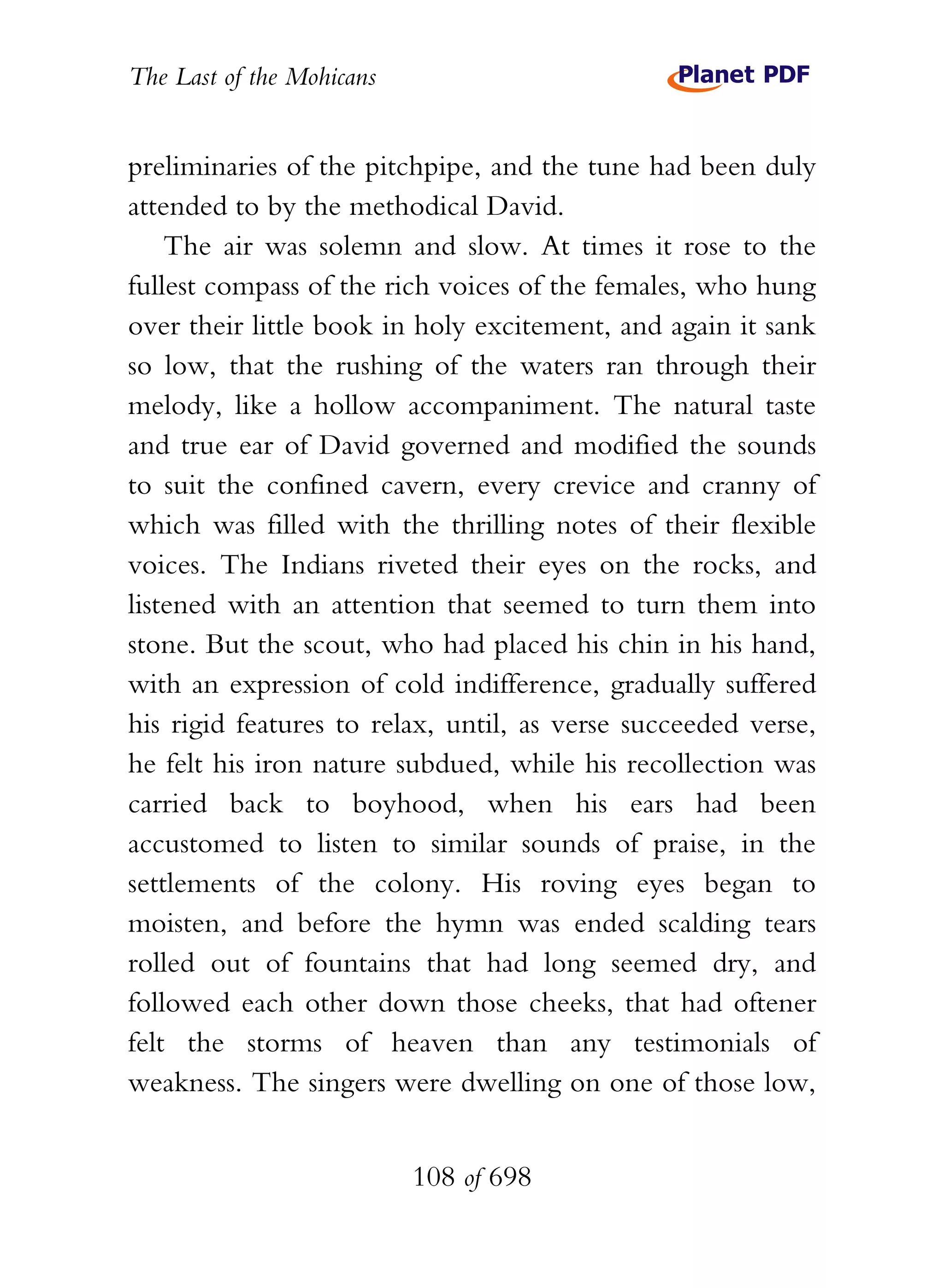 The Last of the Mohicans


preliminaries of the pitchpipe, and the tune had been duly
attended to by the methodical David.
    The air was solemn and slow. At times it rose to the
fullest compass of the rich voices of the females, who hung
over their little book in holy excitement, and again it sank
so low, that the rushing of the waters ran through their
melody, like a hollow accompaniment. The natural taste
and true ear of David governed and modified the sounds
to suit the confined cavern, every crevice and cranny of
which was filled with the thrilling notes of their flexible
voices. The Indians riveted their eyes on the rocks, and
listened with an attention that seemed to turn them into
stone. But the scout, who had placed his chin in his hand,
with an expression of cold indifference, gradually suffered
his rigid features to relax, until, as verse succeeded verse,
he felt his iron nature subdued, while his recollection was
carried back to boyhood, when his ears had been
accustomed to listen to similar sounds of praise, in the
settlements of the colony. His roving eyes began to
moisten, and before the hymn was ended scalding tears
rolled out of fountains that had long seemed dry, and
followed each other down those cheeks, that had oftener
felt the storms of heaven than any testimonials of
weakness. The singers were dwelling on one of those low,


                           108 of 698
 