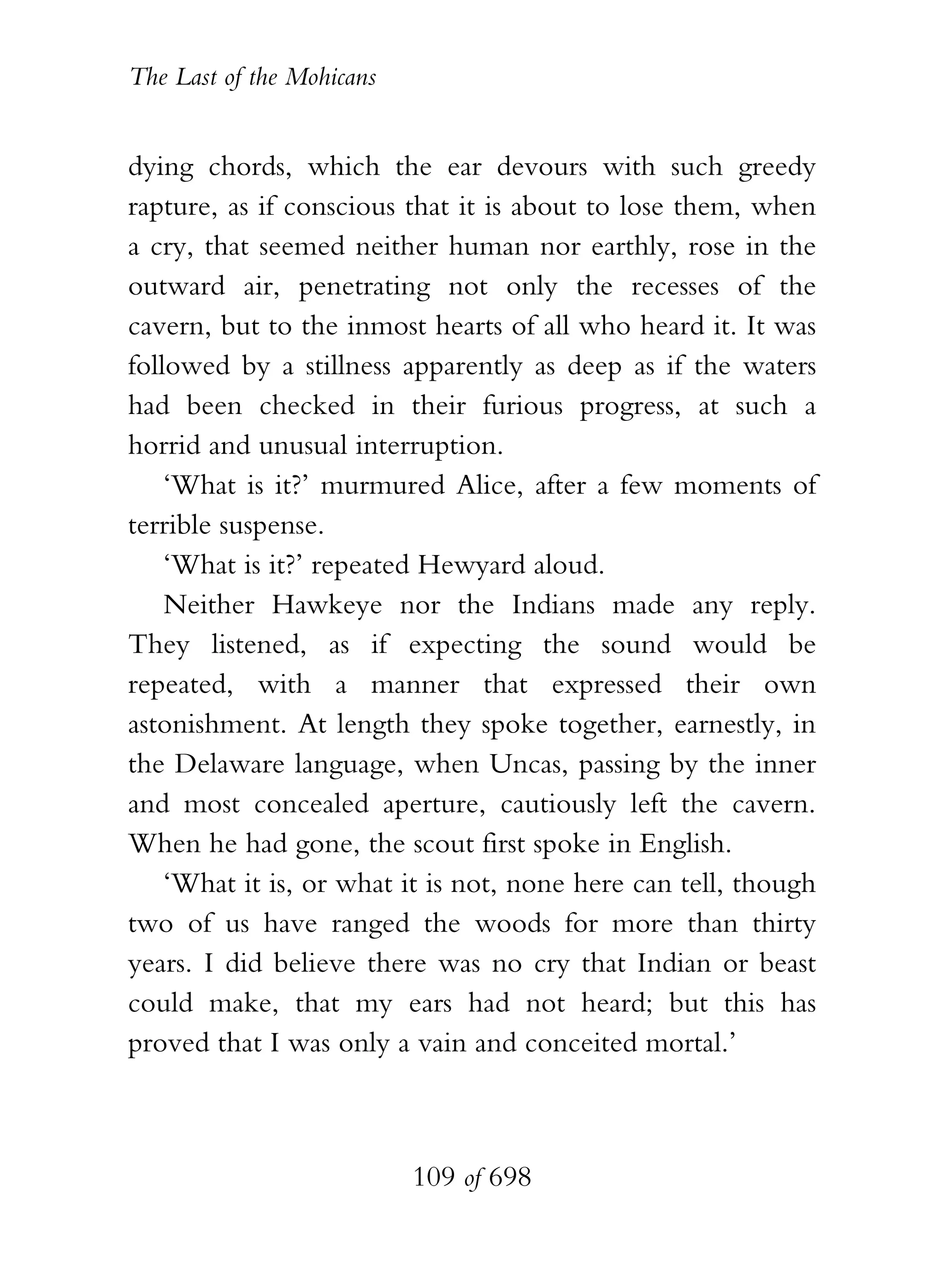 The Last of the Mohicans


dying chords, which the ear devours with such greedy
rapture, as if conscious that it is about to lose them, when
a cry, that seemed neither human nor earthly, rose in the
outward air, penetrating not only the recesses of the
cavern, but to the inmost hearts of all who heard it. It was
followed by a stillness apparently as deep as if the waters
had been checked in their furious progress, at such a
horrid and unusual interruption.
    ‘What is it?’ murmured Alice, after a few moments of
terrible suspense.
    ‘What is it?’ repeated Hewyard aloud.
    Neither Hawkeye nor the Indians made any reply.
They listened, as if expecting the sound would be
repeated, with a manner that expressed their own
astonishment. At length they spoke together, earnestly, in
the Delaware language, when Uncas, passing by the inner
and most concealed aperture, cautiously left the cavern.
When he had gone, the scout first spoke in English.
    ‘What it is, or what it is not, none here can tell, though
two of us have ranged the woods for more than thirty
years. I did believe there was no cry that Indian or beast
could make, that my ears had not heard; but this has
proved that I was only a vain and conceited mortal.’



                           109 of 698
 
