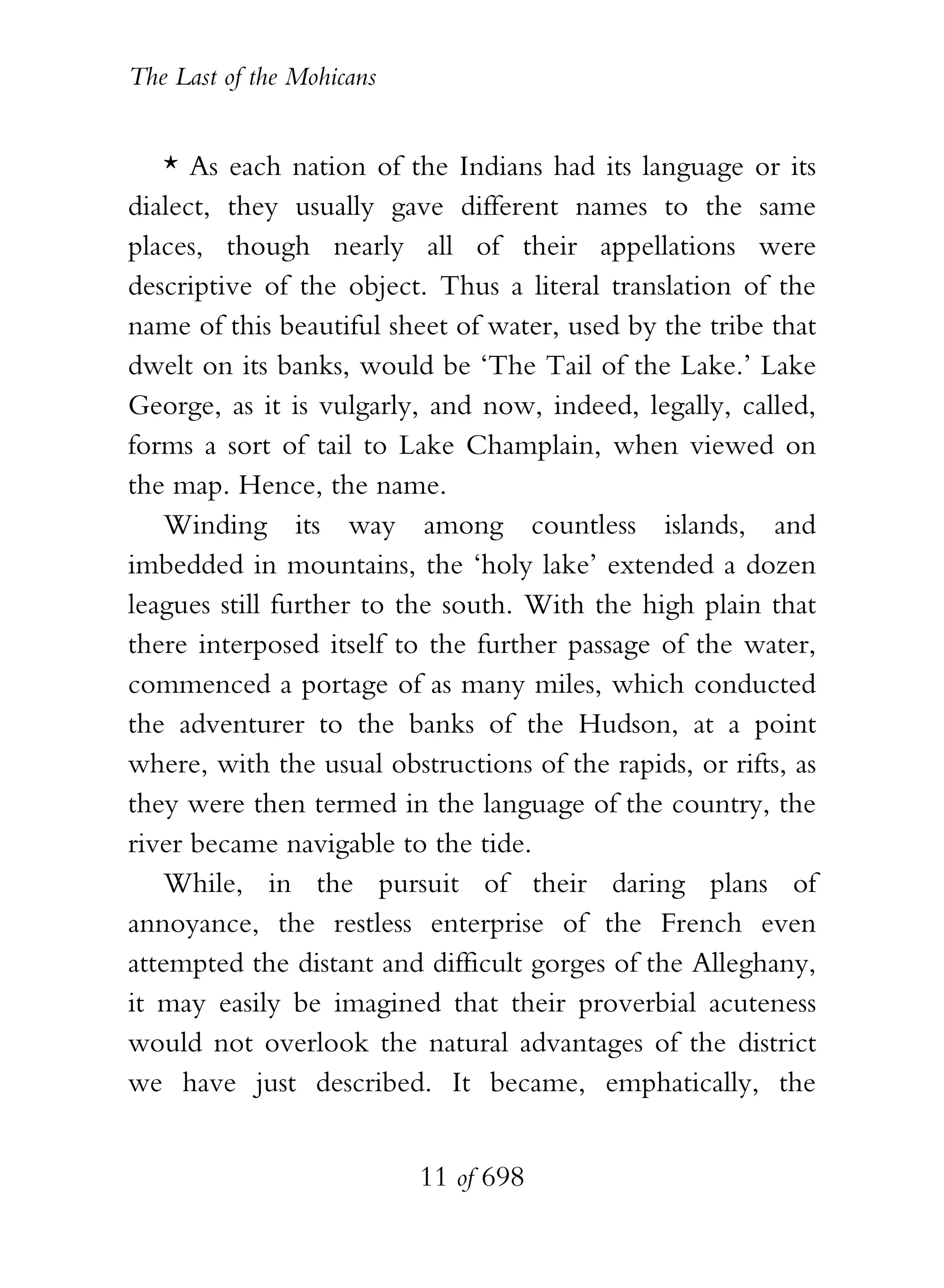 The Last of the Mohicans


    * As each nation of the Indians had its language or its
dialect, they usually gave different names to the same
places, though nearly all of their appellations were
descriptive of the object. Thus a literal translation of the
name of this beautiful sheet of water, used by the tribe that
dwelt on its banks, would be ‘The Tail of the Lake.’ Lake
George, as it is vulgarly, and now, indeed, legally, called,
forms a sort of tail to Lake Champlain, when viewed on
the map. Hence, the name.
    Winding its way among countless islands, and
imbedded in mountains, the ‘holy lake’ extended a dozen
leagues still further to the south. With the high plain that
there interposed itself to the further passage of the water,
commenced a portage of as many miles, which conducted
the adventurer to the banks of the Hudson, at a point
where, with the usual obstructions of the rapids, or rifts, as
they were then termed in the language of the country, the
river became navigable to the tide.
    While, in the pursuit of their daring plans of
annoyance, the restless enterprise of the French even
attempted the distant and difficult gorges of the Alleghany,
it may easily be imagined that their proverbial acuteness
would not overlook the natural advantages of the district
we have just described. It became, emphatically, the


                           11 of 698
 