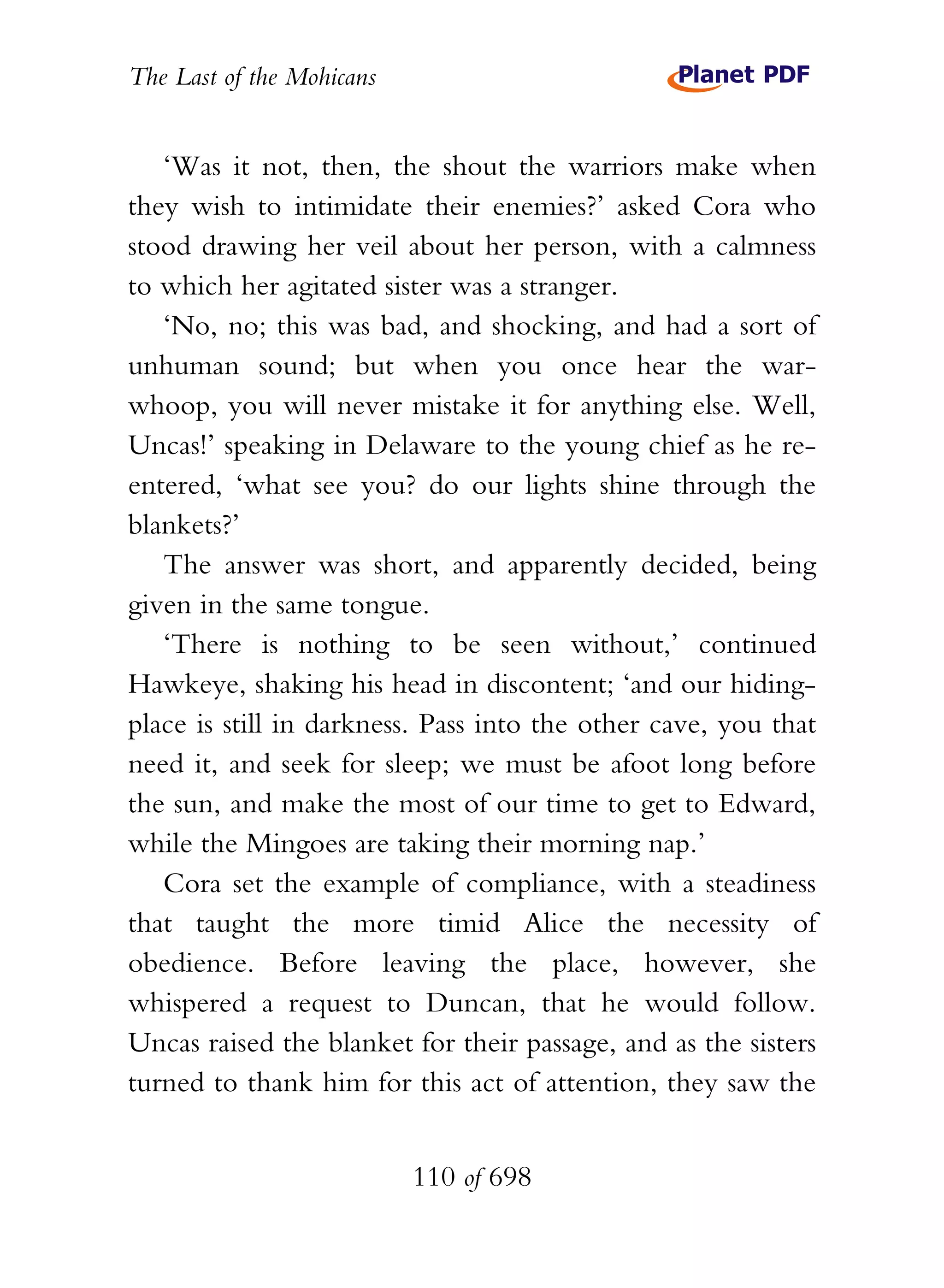 The Last of the Mohicans


   ‘Was it not, then, the shout the warriors make when
they wish to intimidate their enemies?’ asked Cora who
stood drawing her veil about her person, with a calmness
to which her agitated sister was a stranger.
   ‘No, no; this was bad, and shocking, and had a sort of
unhuman sound; but when you once hear the war-
whoop, you will never mistake it for anything else. Well,
Uncas!’ speaking in Delaware to the young chief as he re-
entered, ‘what see you? do our lights shine through the
blankets?’
   The answer was short, and apparently decided, being
given in the same tongue.
   ‘There is nothing to be seen without,’ continued
Hawkeye, shaking his head in discontent; ‘and our hiding-
place is still in darkness. Pass into the other cave, you that
need it, and seek for sleep; we must be afoot long before
the sun, and make the most of our time to get to Edward,
while the Mingoes are taking their morning nap.’
   Cora set the example of compliance, with a steadiness
that taught the more timid Alice the necessity of
obedience. Before leaving the place, however, she
whispered a request to Duncan, that he would follow.
Uncas raised the blanket for their passage, and as the sisters
turned to thank him for this act of attention, they saw the


                           110 of 698
 