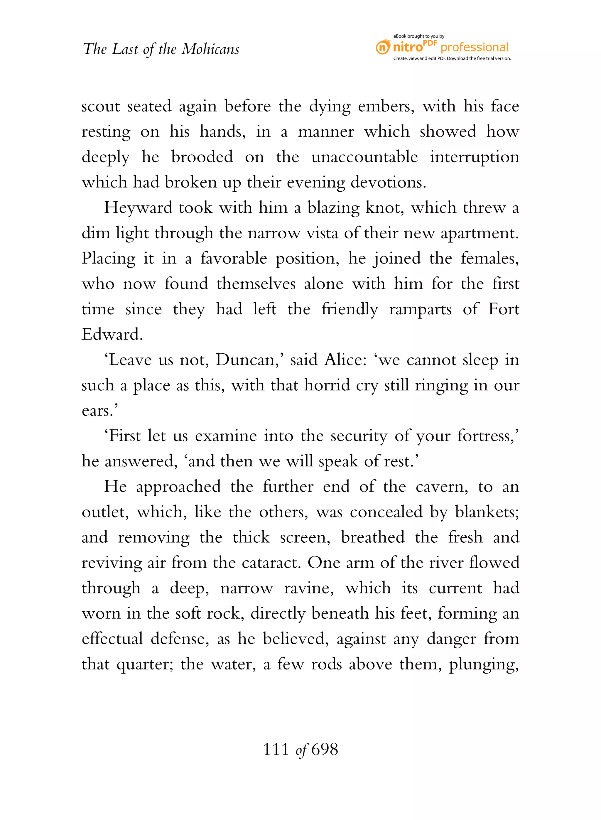 eBook brought to you by


The Last of the Mohicans                    Create, view, and edit PDF. Download the free trial version.




scout seated again before the dying embers, with his face
resting on his hands, in a manner which showed how
deeply he brooded on the unaccountable interruption
which had broken up their evening devotions.
    Heyward took with him a blazing knot, which threw a
dim light through the narrow vista of their new apartment.
Placing it in a favorable position, he joined the females,
who now found themselves alone with him for the first
time since they had left the friendly ramparts of Fort
Edward.
    ‘Leave us not, Duncan,’ said Alice: ‘we cannot sleep in
such a place as this, with that horrid cry still ringing in our
ears.’
    ‘First let us examine into the security of your fortress,’
he answered, ‘and then we will speak of rest.’
    He approached the further end of the cavern, to an
outlet, which, like the others, was concealed by blankets;
and removing the thick screen, breathed the fresh and
reviving air from the cataract. One arm of the river flowed
through a deep, narrow ravine, which its current had
worn in the soft rock, directly beneath his feet, forming an
effectual defense, as he believed, against any danger from
that quarter; the water, a few rods above them, plunging,



                           111 of 698
 