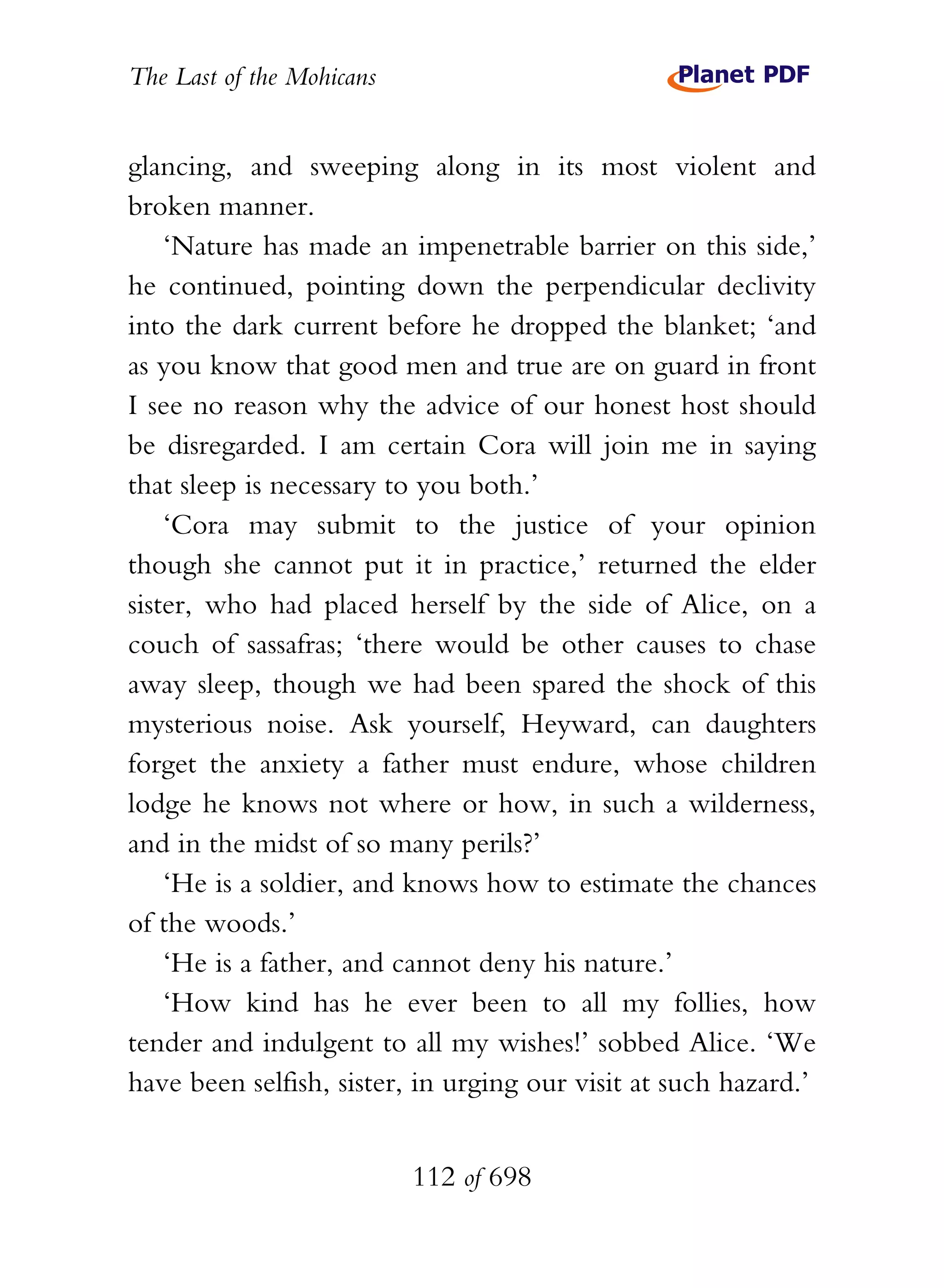 The Last of the Mohicans


glancing, and sweeping along in its most violent and
broken manner.
    ‘Nature has made an impenetrable barrier on this side,’
he continued, pointing down the perpendicular declivity
into the dark current before he dropped the blanket; ‘and
as you know that good men and true are on guard in front
I see no reason why the advice of our honest host should
be disregarded. I am certain Cora will join me in saying
that sleep is necessary to you both.’
    ‘Cora may submit to the justice of your opinion
though she cannot put it in practice,’ returned the elder
sister, who had placed herself by the side of Alice, on a
couch of sassafras; ‘there would be other causes to chase
away sleep, though we had been spared the shock of this
mysterious noise. Ask yourself, Heyward, can daughters
forget the anxiety a father must endure, whose children
lodge he knows not where or how, in such a wilderness,
and in the midst of so many perils?’
    ‘He is a soldier, and knows how to estimate the chances
of the woods.’
    ‘He is a father, and cannot deny his nature.’
    ‘How kind has he ever been to all my follies, how
tender and indulgent to all my wishes!’ sobbed Alice. ‘We
have been selfish, sister, in urging our visit at such hazard.’


                           112 of 698
 