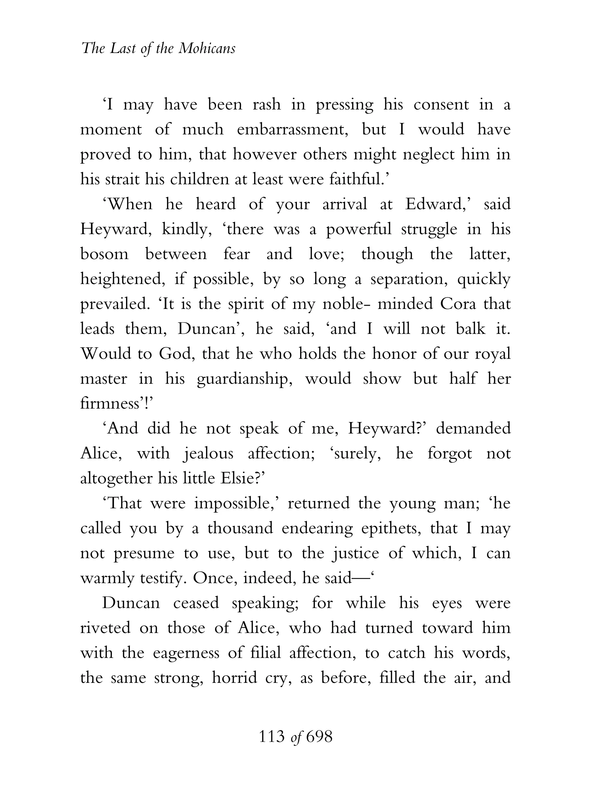 The Last of the Mohicans


    ‘I may have been rash in pressing his consent in a
moment of much embarrassment, but I would have
proved to him, that however others might neglect him in
his strait his children at least were faithful.’
    ‘When he heard of your arrival at Edward,’ said
Heyward, kindly, ‘there was a powerful struggle in his
bosom between fear and love; though the latter,
heightened, if possible, by so long a separation, quickly
prevailed. ‘It is the spirit of my noble- minded Cora that
leads them, Duncan’, he said, ‘and I will not balk it.
Would to God, that he who holds the honor of our royal
master in his guardianship, would show but half her
firmness’!’
    ‘And did he not speak of me, Heyward?’ demanded
Alice, with jealous affection; ‘surely, he forgot not
altogether his little Elsie?’
    ‘That were impossible,’ returned the young man; ‘he
called you by a thousand endearing epithets, that I may
not presume to use, but to the justice of which, I can
warmly testify. Once, indeed, he said—‘
    Duncan ceased speaking; for while his eyes were
riveted on those of Alice, who had turned toward him
with the eagerness of filial affection, to catch his words,
the same strong, horrid cry, as before, filled the air, and


                           113 of 698
 
