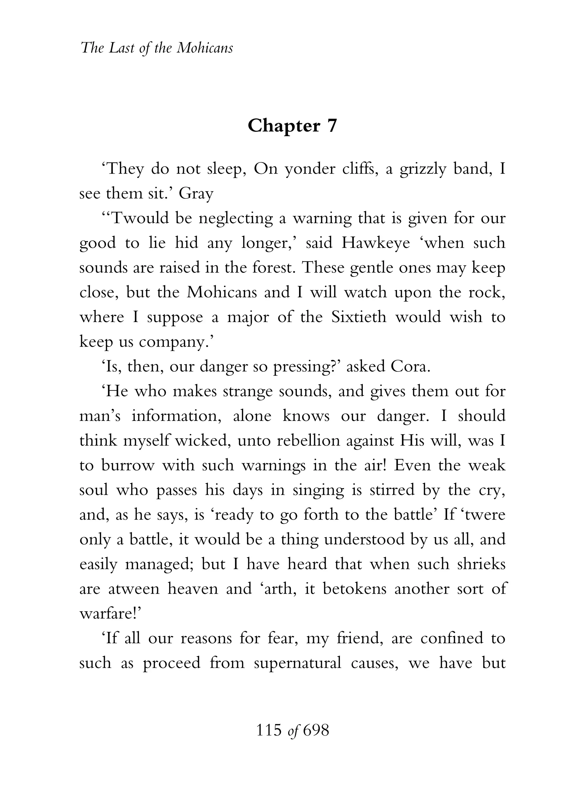 The Last of the Mohicans



                           Chapter 7

   ‘They do not sleep, On yonder cliffs, a grizzly band, I
see them sit.’ Gray
   ‘‘Twould be neglecting a warning that is given for our
good to lie hid any longer,’ said Hawkeye ‘when such
sounds are raised in the forest. These gentle ones may keep
close, but the Mohicans and I will watch upon the rock,
where I suppose a major of the Sixtieth would wish to
keep us company.’
   ‘Is, then, our danger so pressing?’ asked Cora.
   ‘He who makes strange sounds, and gives them out for
man’s information, alone knows our danger. I should
think myself wicked, unto rebellion against His will, was I
to burrow with such warnings in the air! Even the weak
soul who passes his days in singing is stirred by the cry,
and, as he says, is ‘ready to go forth to the battle’ If ‘twere
only a battle, it would be a thing understood by us all, and
easily managed; but I have heard that when such shrieks
are atween heaven and ‘arth, it betokens another sort of
warfare!’
   ‘If all our reasons for fear, my friend, are confined to
such as proceed from supernatural causes, we have but


                           115 of 698
 