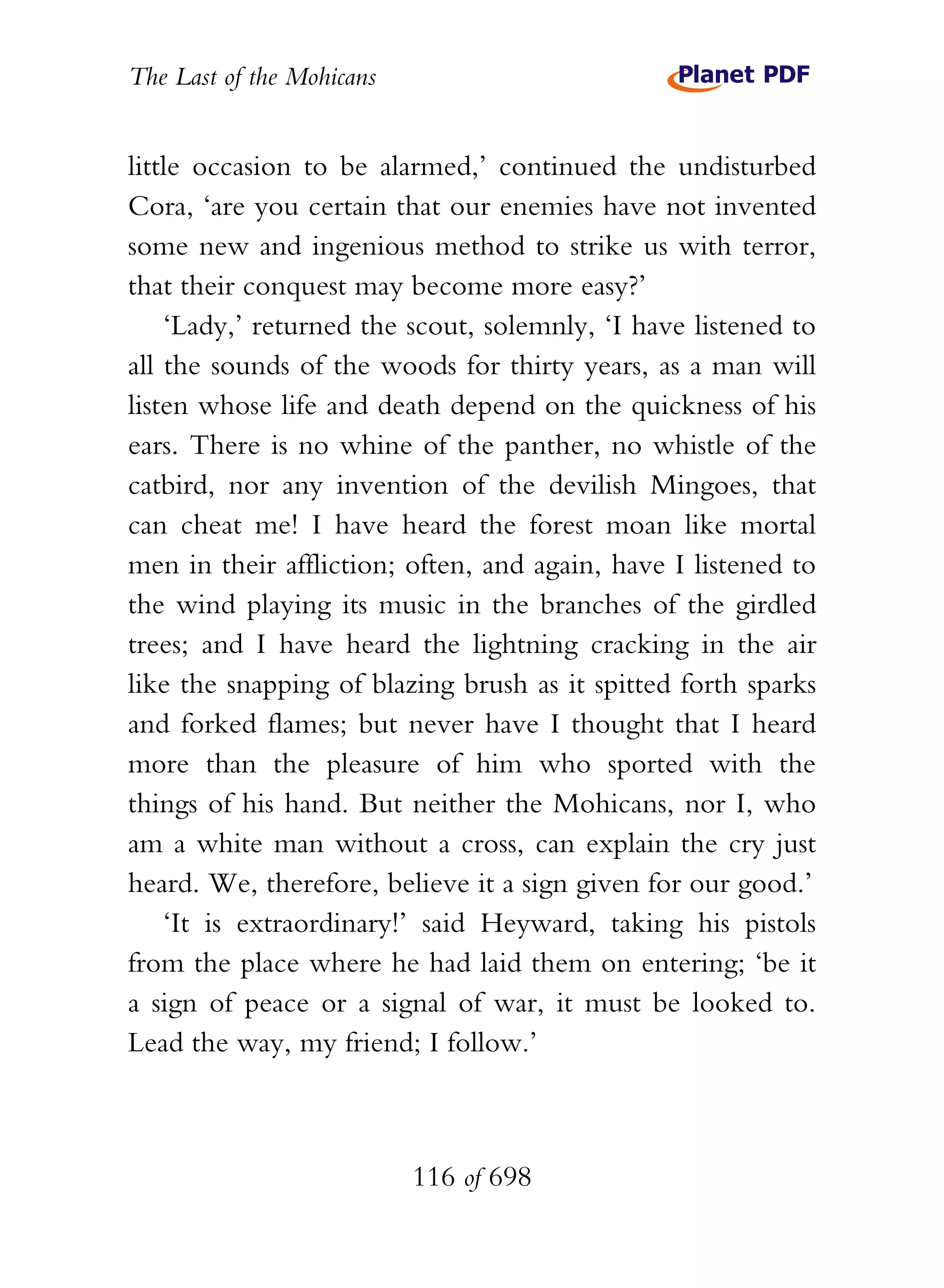 The Last of the Mohicans


little occasion to be alarmed,’ continued the undisturbed
Cora, ‘are you certain that our enemies have not invented
some new and ingenious method to strike us with terror,
that their conquest may become more easy?’
    ‘Lady,’ returned the scout, solemnly, ‘I have listened to
all the sounds of the woods for thirty years, as a man will
listen whose life and death depend on the quickness of his
ears. There is no whine of the panther, no whistle of the
catbird, nor any invention of the devilish Mingoes, that
can cheat me! I have heard the forest moan like mortal
men in their affliction; often, and again, have I listened to
the wind playing its music in the branches of the girdled
trees; and I have heard the lightning cracking in the air
like the snapping of blazing brush as it spitted forth sparks
and forked flames; but never have I thought that I heard
more than the pleasure of him who sported with the
things of his hand. But neither the Mohicans, nor I, who
am a white man without a cross, can explain the cry just
heard. We, therefore, believe it a sign given for our good.’
    ‘It is extraordinary!’ said Heyward, taking his pistols
from the place where he had laid them on entering; ‘be it
a sign of peace or a signal of war, it must be looked to.
Lead the way, my friend; I follow.’



                           116 of 698
 