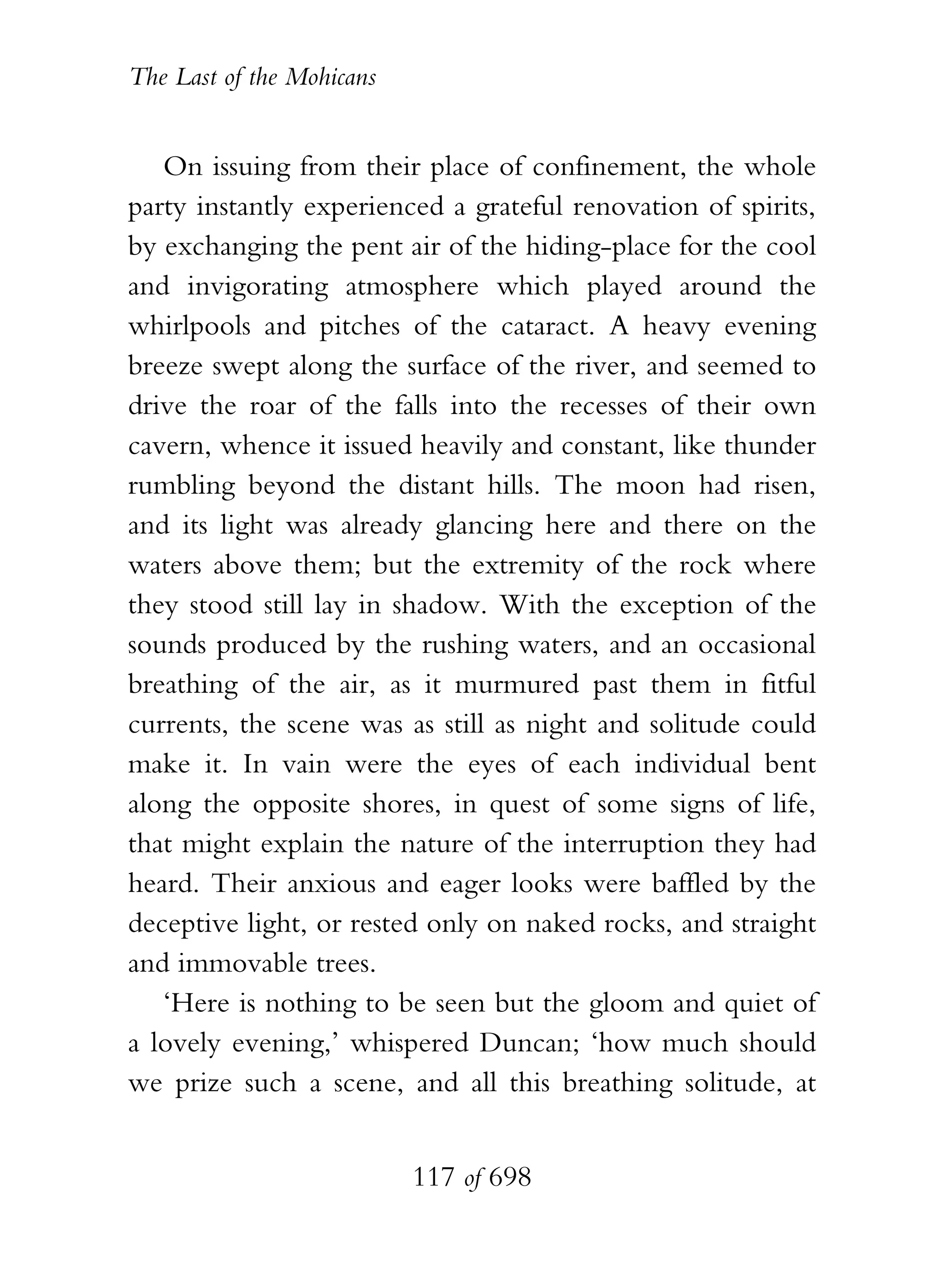 The Last of the Mohicans


   On issuing from their place of confinement, the whole
party instantly experienced a grateful renovation of spirits,
by exchanging the pent air of the hiding-place for the cool
and invigorating atmosphere which played around the
whirlpools and pitches of the cataract. A heavy evening
breeze swept along the surface of the river, and seemed to
drive the roar of the falls into the recesses of their own
cavern, whence it issued heavily and constant, like thunder
rumbling beyond the distant hills. The moon had risen,
and its light was already glancing here and there on the
waters above them; but the extremity of the rock where
they stood still lay in shadow. With the exception of the
sounds produced by the rushing waters, and an occasional
breathing of the air, as it murmured past them in fitful
currents, the scene was as still as night and solitude could
make it. In vain were the eyes of each individual bent
along the opposite shores, in quest of some signs of life,
that might explain the nature of the interruption they had
heard. Their anxious and eager looks were baffled by the
deceptive light, or rested only on naked rocks, and straight
and immovable trees.
   ‘Here is nothing to be seen but the gloom and quiet of
a lovely evening,’ whispered Duncan; ‘how much should
we prize such a scene, and all this breathing solitude, at


                           117 of 698
 