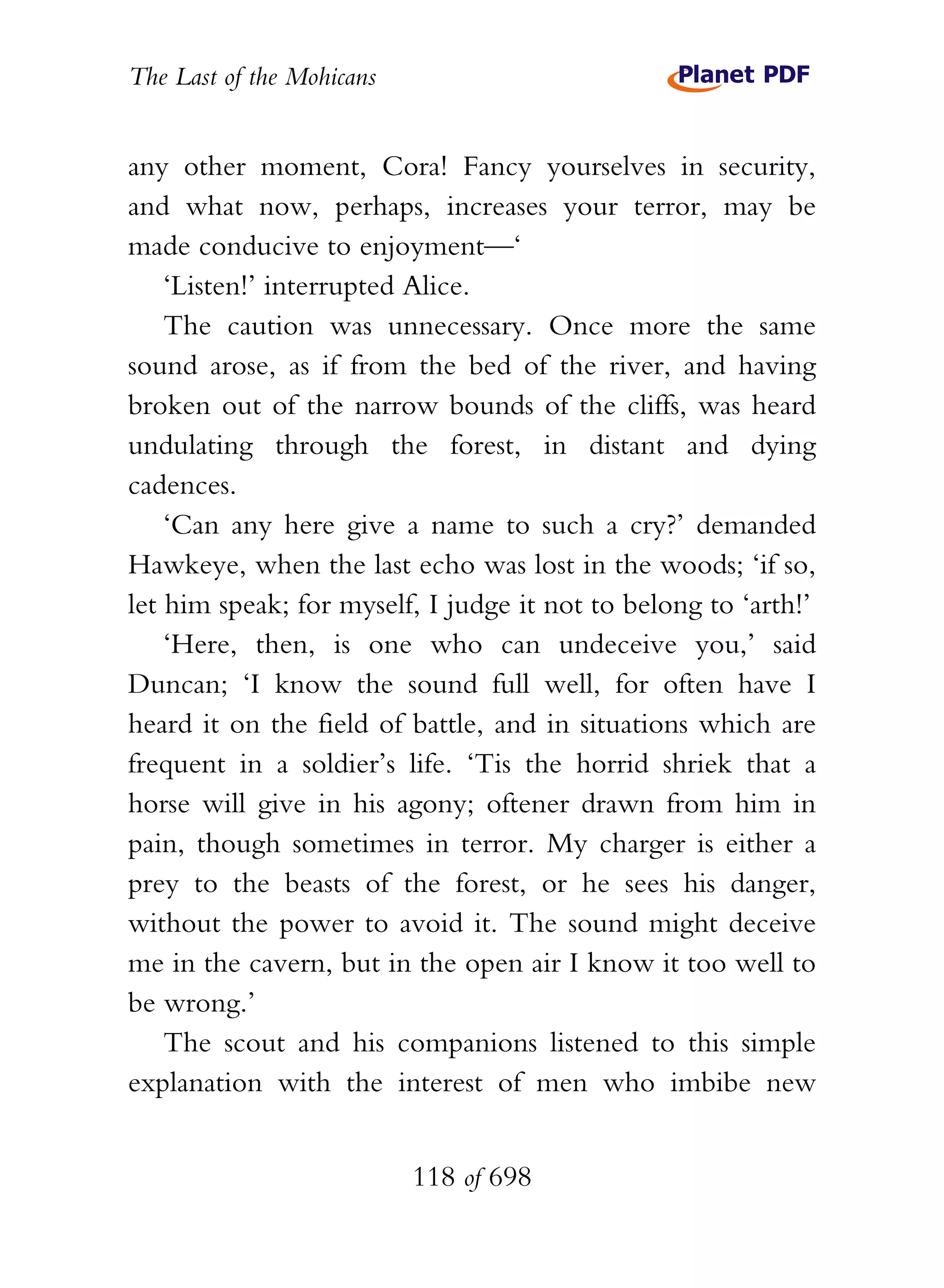 The Last of the Mohicans


any other moment, Cora! Fancy yourselves in security,
and what now, perhaps, increases your terror, may be
made conducive to enjoyment—‘
    ‘Listen!’ interrupted Alice.
    The caution was unnecessary. Once more the same
sound arose, as if from the bed of the river, and having
broken out of the narrow bounds of the cliffs, was heard
undulating through the forest, in distant and dying
cadences.
    ‘Can any here give a name to such a cry?’ demanded
Hawkeye, when the last echo was lost in the woods; ‘if so,
let him speak; for myself, I judge it not to belong to ‘arth!’
    ‘Here, then, is one who can undeceive you,’ said
Duncan; ‘I know the sound full well, for often have I
heard it on the field of battle, and in situations which are
frequent in a soldier’s life. ‘Tis the horrid shriek that a
horse will give in his agony; oftener drawn from him in
pain, though sometimes in terror. My charger is either a
prey to the beasts of the forest, or he sees his danger,
without the power to avoid it. The sound might deceive
me in the cavern, but in the open air I know it too well to
be wrong.’
    The scout and his companions listened to this simple
explanation with the interest of men who imbibe new


                           118 of 698
 