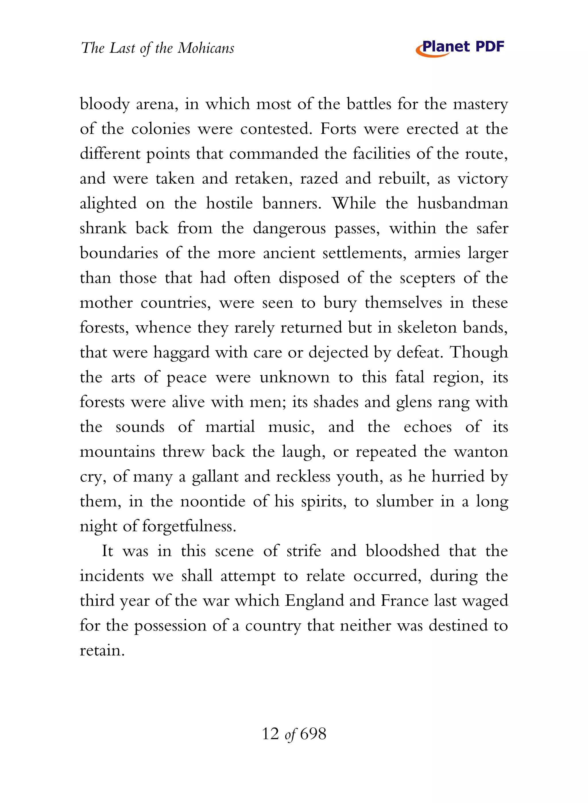 The Last of the Mohicans


bloody arena, in which most of the battles for the mastery
of the colonies were contested. Forts were erected at the
different points that commanded the facilities of the route,
and were taken and retaken, razed and rebuilt, as victory
alighted on the hostile banners. While the husbandman
shrank back from the dangerous passes, within the safer
boundaries of the more ancient settlements, armies larger
than those that had often disposed of the scepters of the
mother countries, were seen to bury themselves in these
forests, whence they rarely returned but in skeleton bands,
that were haggard with care or dejected by defeat. Though
the arts of peace were unknown to this fatal region, its
forests were alive with men; its shades and glens rang with
the sounds of martial music, and the echoes of its
mountains threw back the laugh, or repeated the wanton
cry, of many a gallant and reckless youth, as he hurried by
them, in the noontide of his spirits, to slumber in a long
night of forgetfulness.
    It was in this scene of strife and bloodshed that the
incidents we shall attempt to relate occurred, during the
third year of the war which England and France last waged
for the possession of a country that neither was destined to
retain.



                           12 of 698
 