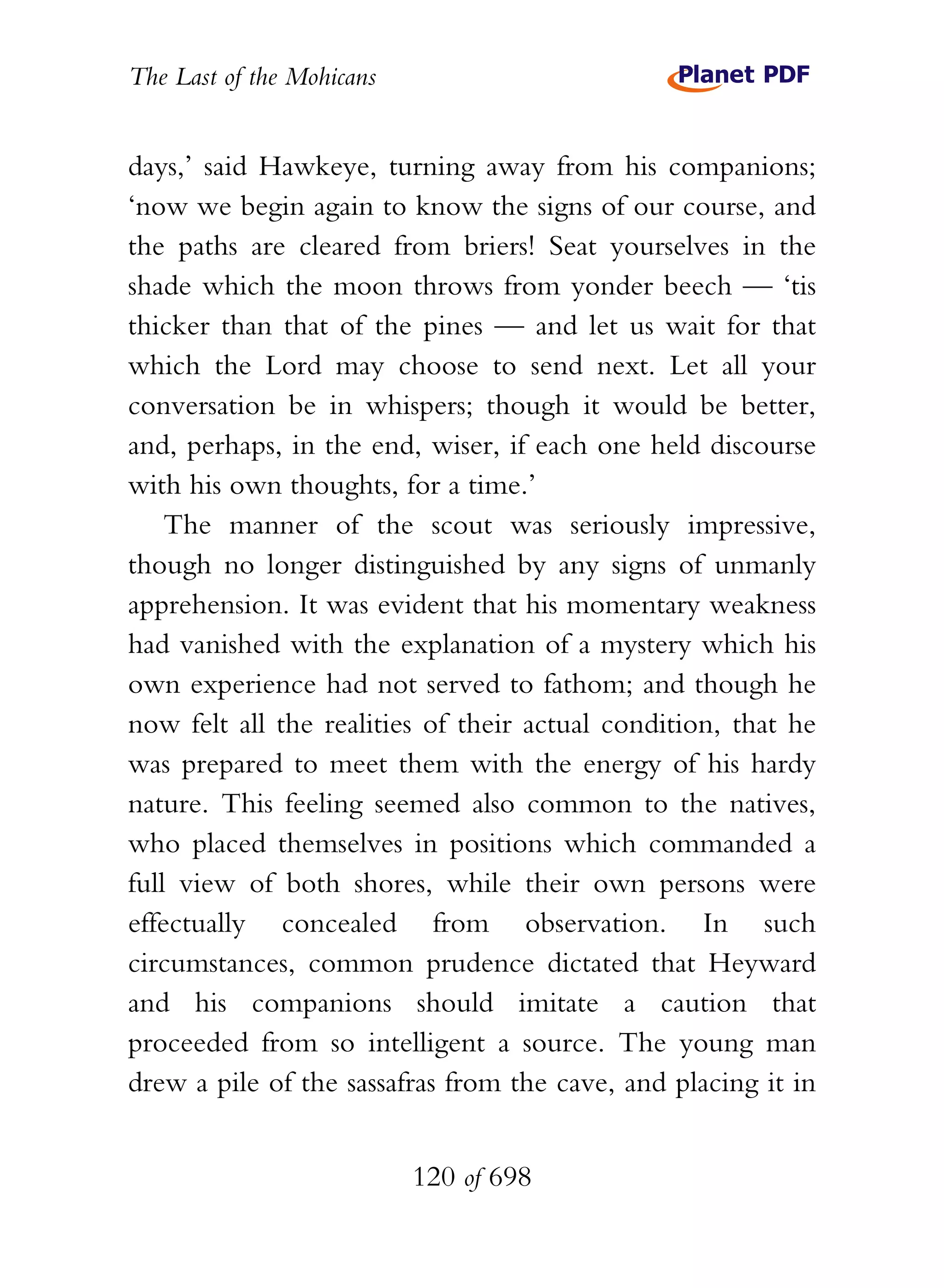 The Last of the Mohicans


days,’ said Hawkeye, turning away from his companions;
‘now we begin again to know the signs of our course, and
the paths are cleared from briers! Seat yourselves in the
shade which the moon throws from yonder beech — ‘tis
thicker than that of the pines — and let us wait for that
which the Lord may choose to send next. Let all your
conversation be in whispers; though it would be better,
and, perhaps, in the end, wiser, if each one held discourse
with his own thoughts, for a time.’
    The manner of the scout was seriously impressive,
though no longer distinguished by any signs of unmanly
apprehension. It was evident that his momentary weakness
had vanished with the explanation of a mystery which his
own experience had not served to fathom; and though he
now felt all the realities of their actual condition, that he
was prepared to meet them with the energy of his hardy
nature. This feeling seemed also common to the natives,
who placed themselves in positions which commanded a
full view of both shores, while their own persons were
effectually concealed from observation. In such
circumstances, common prudence dictated that Heyward
and his companions should imitate a caution that
proceeded from so intelligent a source. The young man
drew a pile of the sassafras from the cave, and placing it in


                           120 of 698
 