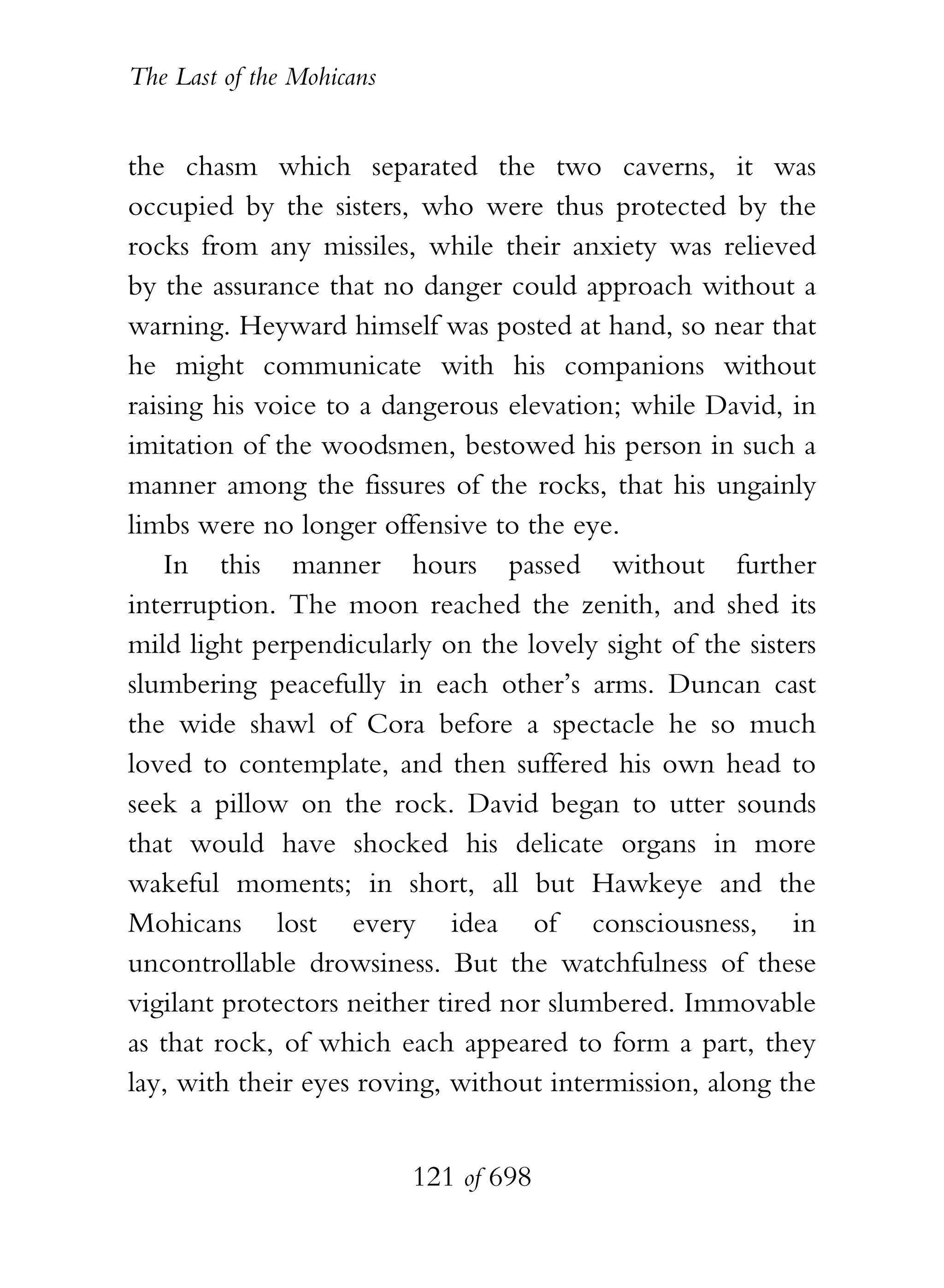 The Last of the Mohicans


the chasm which separated the two caverns, it was
occupied by the sisters, who were thus protected by the
rocks from any missiles, while their anxiety was relieved
by the assurance that no danger could approach without a
warning. Heyward himself was posted at hand, so near that
he might communicate with his companions without
raising his voice to a dangerous elevation; while David, in
imitation of the woodsmen, bestowed his person in such a
manner among the fissures of the rocks, that his ungainly
limbs were no longer offensive to the eye.
    In this manner hours passed without further
interruption. The moon reached the zenith, and shed its
mild light perpendicularly on the lovely sight of the sisters
slumbering peacefully in each other’s arms. Duncan cast
the wide shawl of Cora before a spectacle he so much
loved to contemplate, and then suffered his own head to
seek a pillow on the rock. David began to utter sounds
that would have shocked his delicate organs in more
wakeful moments; in short, all but Hawkeye and the
Mohicans lost every idea of consciousness, in
uncontrollable drowsiness. But the watchfulness of these
vigilant protectors neither tired nor slumbered. Immovable
as that rock, of which each appeared to form a part, they
lay, with their eyes roving, without intermission, along the


                           121 of 698
 