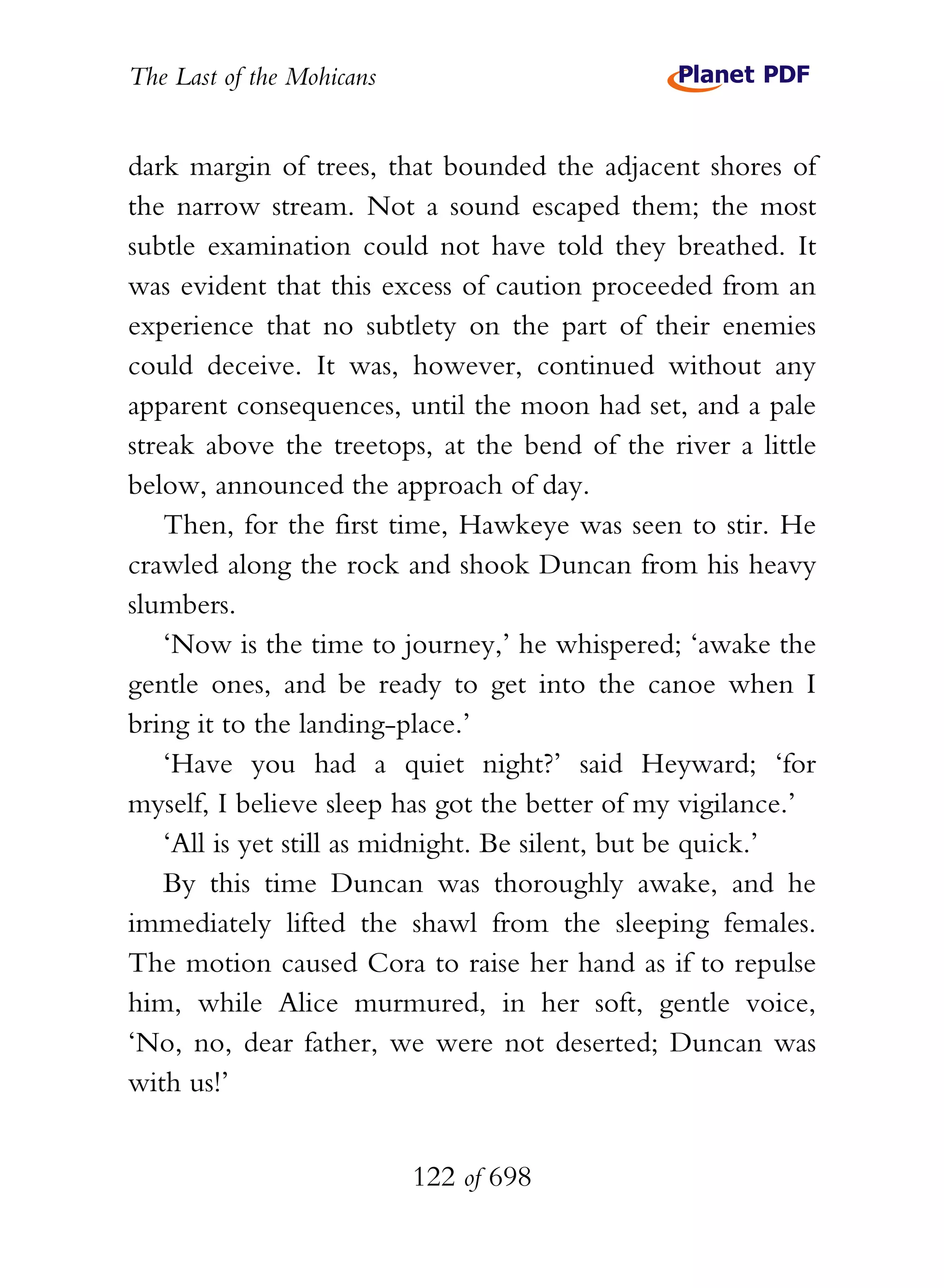 The Last of the Mohicans


dark margin of trees, that bounded the adjacent shores of
the narrow stream. Not a sound escaped them; the most
subtle examination could not have told they breathed. It
was evident that this excess of caution proceeded from an
experience that no subtlety on the part of their enemies
could deceive. It was, however, continued without any
apparent consequences, until the moon had set, and a pale
streak above the treetops, at the bend of the river a little
below, announced the approach of day.
    Then, for the first time, Hawkeye was seen to stir. He
crawled along the rock and shook Duncan from his heavy
slumbers.
    ‘Now is the time to journey,’ he whispered; ‘awake the
gentle ones, and be ready to get into the canoe when I
bring it to the landing-place.’
    ‘Have you had a quiet night?’ said Heyward; ‘for
myself, I believe sleep has got the better of my vigilance.’
    ‘All is yet still as midnight. Be silent, but be quick.’
    By this time Duncan was thoroughly awake, and he
immediately lifted the shawl from the sleeping females.
The motion caused Cora to raise her hand as if to repulse
him, while Alice murmured, in her soft, gentle voice,
‘No, no, dear father, we were not deserted; Duncan was
with us!’


                           122 of 698
 