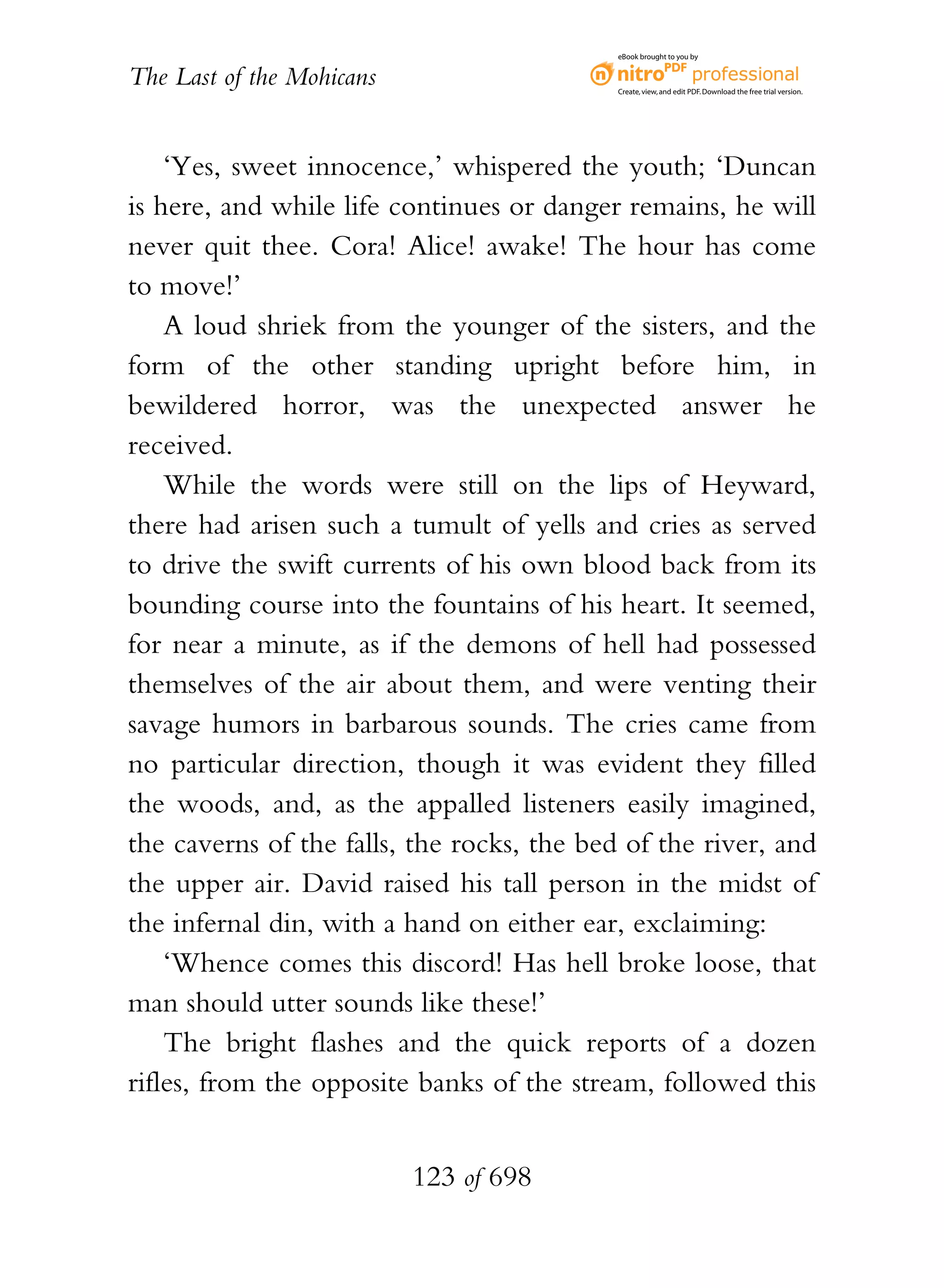 eBook brought to you by


The Last of the Mohicans                    Create, view, and edit PDF. Download the free trial version.




    ‘Yes, sweet innocence,’ whispered the youth; ‘Duncan
is here, and while life continues or danger remains, he will
never quit thee. Cora! Alice! awake! The hour has come
to move!’
    A loud shriek from the younger of the sisters, and the
form of the other standing upright before him, in
bewildered horror, was the unexpected answer he
received.
    While the words were still on the lips of Heyward,
there had arisen such a tumult of yells and cries as served
to drive the swift currents of his own blood back from its
bounding course into the fountains of his heart. It seemed,
for near a minute, as if the demons of hell had possessed
themselves of the air about them, and were venting their
savage humors in barbarous sounds. The cries came from
no particular direction, though it was evident they filled
the woods, and, as the appalled listeners easily imagined,
the caverns of the falls, the rocks, the bed of the river, and
the upper air. David raised his tall person in the midst of
the infernal din, with a hand on either ear, exclaiming:
    ‘Whence comes this discord! Has hell broke loose, that
man should utter sounds like these!’
    The bright flashes and the quick reports of a dozen
rifles, from the opposite banks of the stream, followed this


                           123 of 698
 