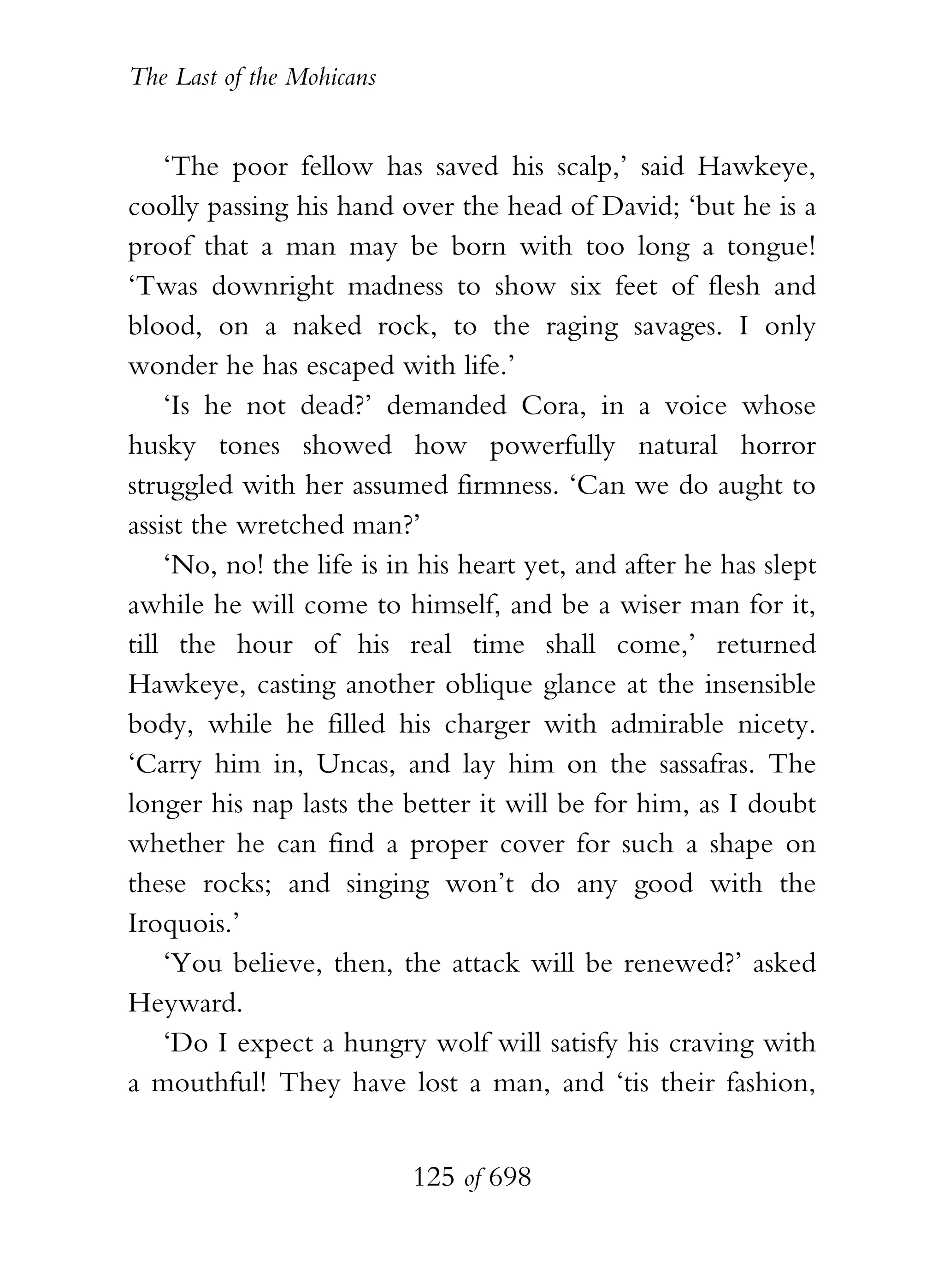 The Last of the Mohicans


    ‘The poor fellow has saved his scalp,’ said Hawkeye,
coolly passing his hand over the head of David; ‘but he is a
proof that a man may be born with too long a tongue!
‘Twas downright madness to show six feet of flesh and
blood, on a naked rock, to the raging savages. I only
wonder he has escaped with life.’
    ‘Is he not dead?’ demanded Cora, in a voice whose
husky tones showed how powerfully natural horror
struggled with her assumed firmness. ‘Can we do aught to
assist the wretched man?’
    ‘No, no! the life is in his heart yet, and after he has slept
awhile he will come to himself, and be a wiser man for it,
till the hour of his real time shall come,’ returned
Hawkeye, casting another oblique glance at the insensible
body, while he filled his charger with admirable nicety.
‘Carry him in, Uncas, and lay him on the sassafras. The
longer his nap lasts the better it will be for him, as I doubt
whether he can find a proper cover for such a shape on
these rocks; and singing won’t do any good with the
Iroquois.’
    ‘You believe, then, the attack will be renewed?’ asked
Heyward.
    ‘Do I expect a hungry wolf will satisfy his craving with
a mouthful! They have lost a man, and ‘tis their fashion,


                           125 of 698
 