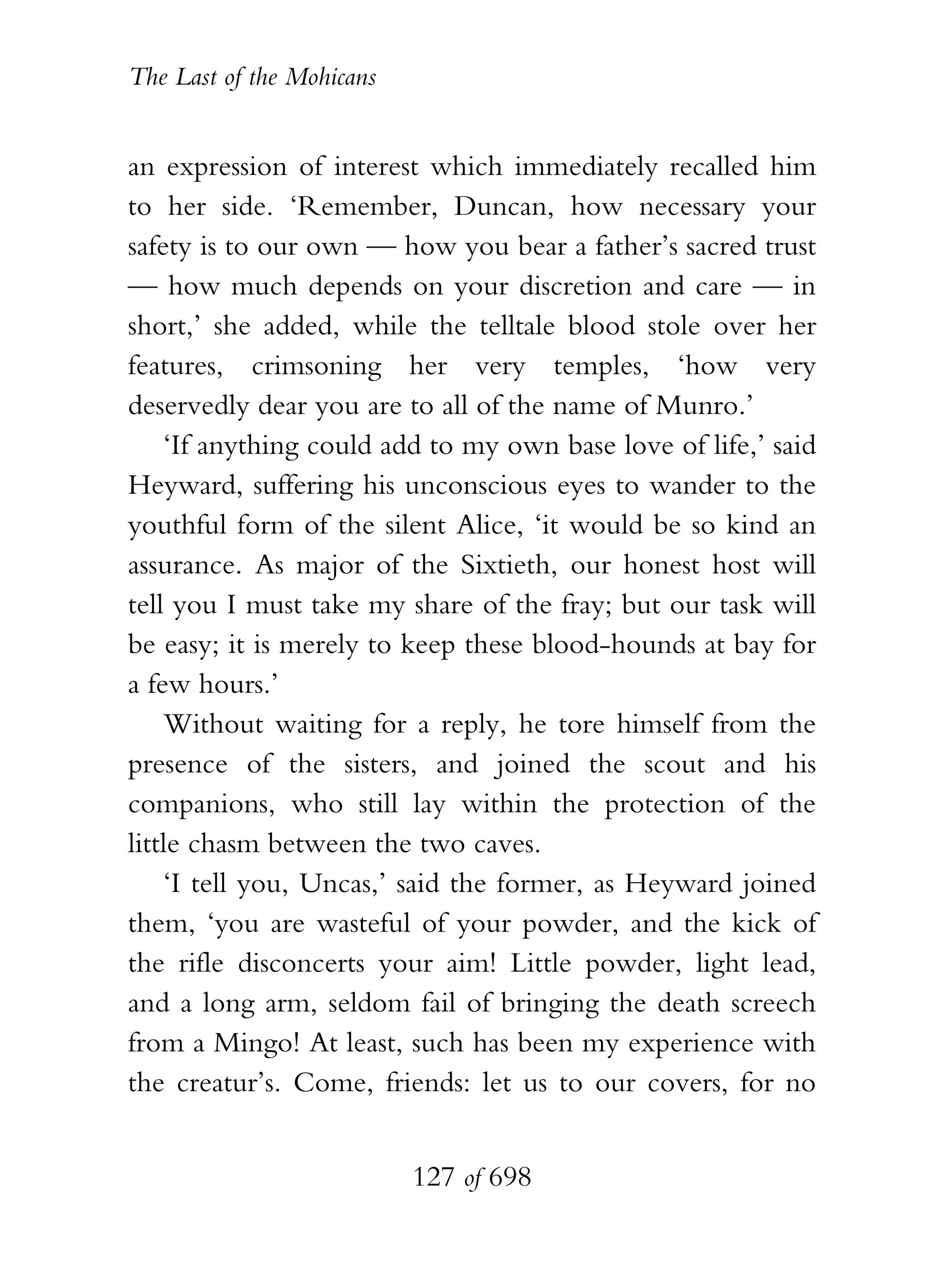 The Last of the Mohicans


an expression of interest which immediately recalled him
to her side. ‘Remember, Duncan, how necessary your
safety is to our own — how you bear a father’s sacred trust
— how much depends on your discretion and care — in
short,’ she added, while the telltale blood stole over her
features, crimsoning her very temples, ‘how very
deservedly dear you are to all of the name of Munro.’
    ‘If anything could add to my own base love of life,’ said
Heyward, suffering his unconscious eyes to wander to the
youthful form of the silent Alice, ‘it would be so kind an
assurance. As major of the Sixtieth, our honest host will
tell you I must take my share of the fray; but our task will
be easy; it is merely to keep these blood-hounds at bay for
a few hours.’
    Without waiting for a reply, he tore himself from the
presence of the sisters, and joined the scout and his
companions, who still lay within the protection of the
little chasm between the two caves.
    ‘I tell you, Uncas,’ said the former, as Heyward joined
them, ‘you are wasteful of your powder, and the kick of
the rifle disconcerts your aim! Little powder, light lead,
and a long arm, seldom fail of bringing the death screech
from a Mingo! At least, such has been my experience with
the creatur’s. Come, friends: let us to our covers, for no


                           127 of 698
 