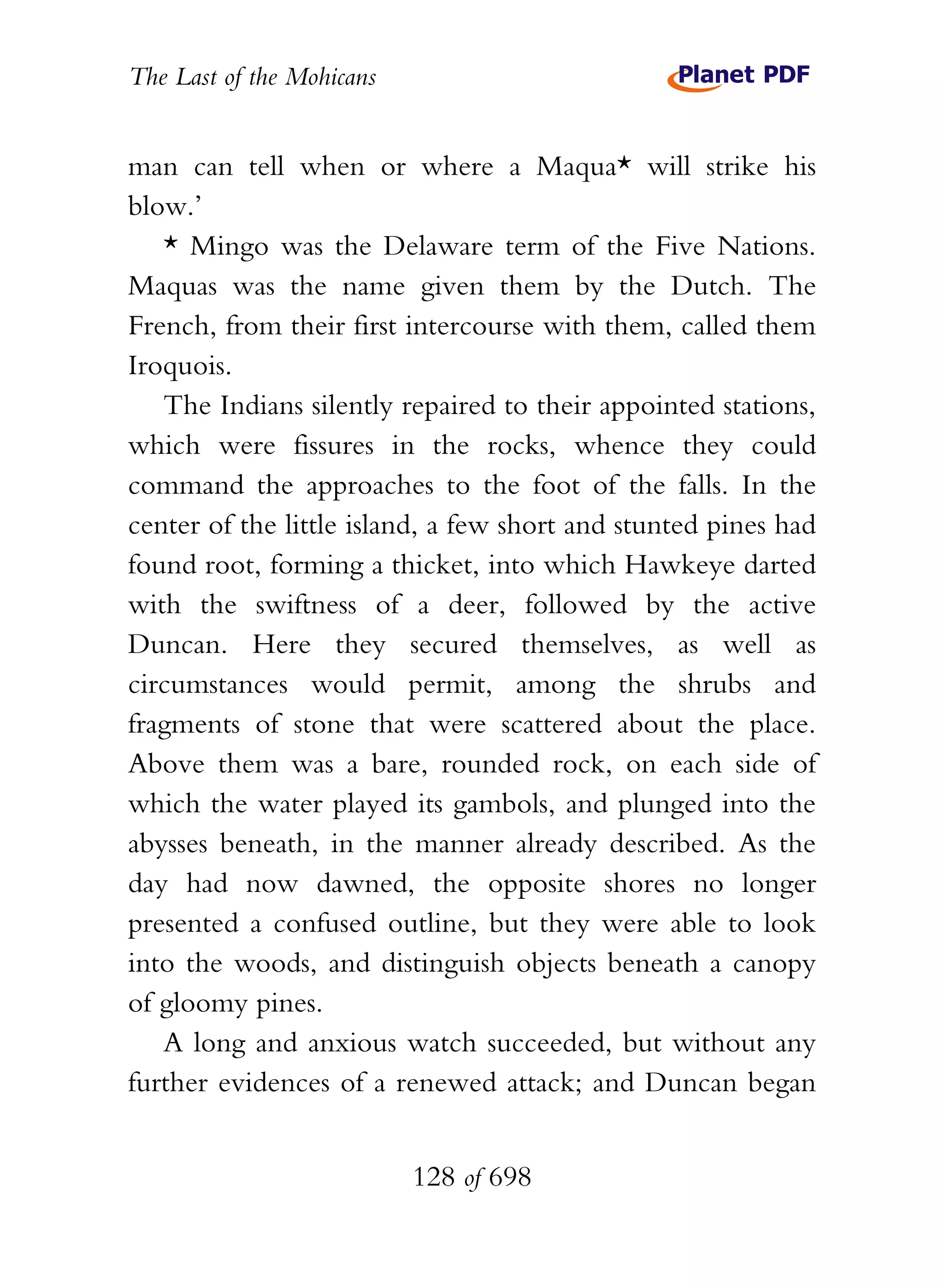 The Last of the Mohicans


man can tell when or where a Maqua* will strike his
blow.’
   * Mingo was the Delaware term of the Five Nations.
Maquas was the name given them by the Dutch. The
French, from their first intercourse with them, called them
Iroquois.
   The Indians silently repaired to their appointed stations,
which were fissures in the rocks, whence they could
command the approaches to the foot of the falls. In the
center of the little island, a few short and stunted pines had
found root, forming a thicket, into which Hawkeye darted
with the swiftness of a deer, followed by the active
Duncan. Here they secured themselves, as well as
circumstances would permit, among the shrubs and
fragments of stone that were scattered about the place.
Above them was a bare, rounded rock, on each side of
which the water played its gambols, and plunged into the
abysses beneath, in the manner already described. As the
day had now dawned, the opposite shores no longer
presented a confused outline, but they were able to look
into the woods, and distinguish objects beneath a canopy
of gloomy pines.
   A long and anxious watch succeeded, but without any
further evidences of a renewed attack; and Duncan began


                           128 of 698
 