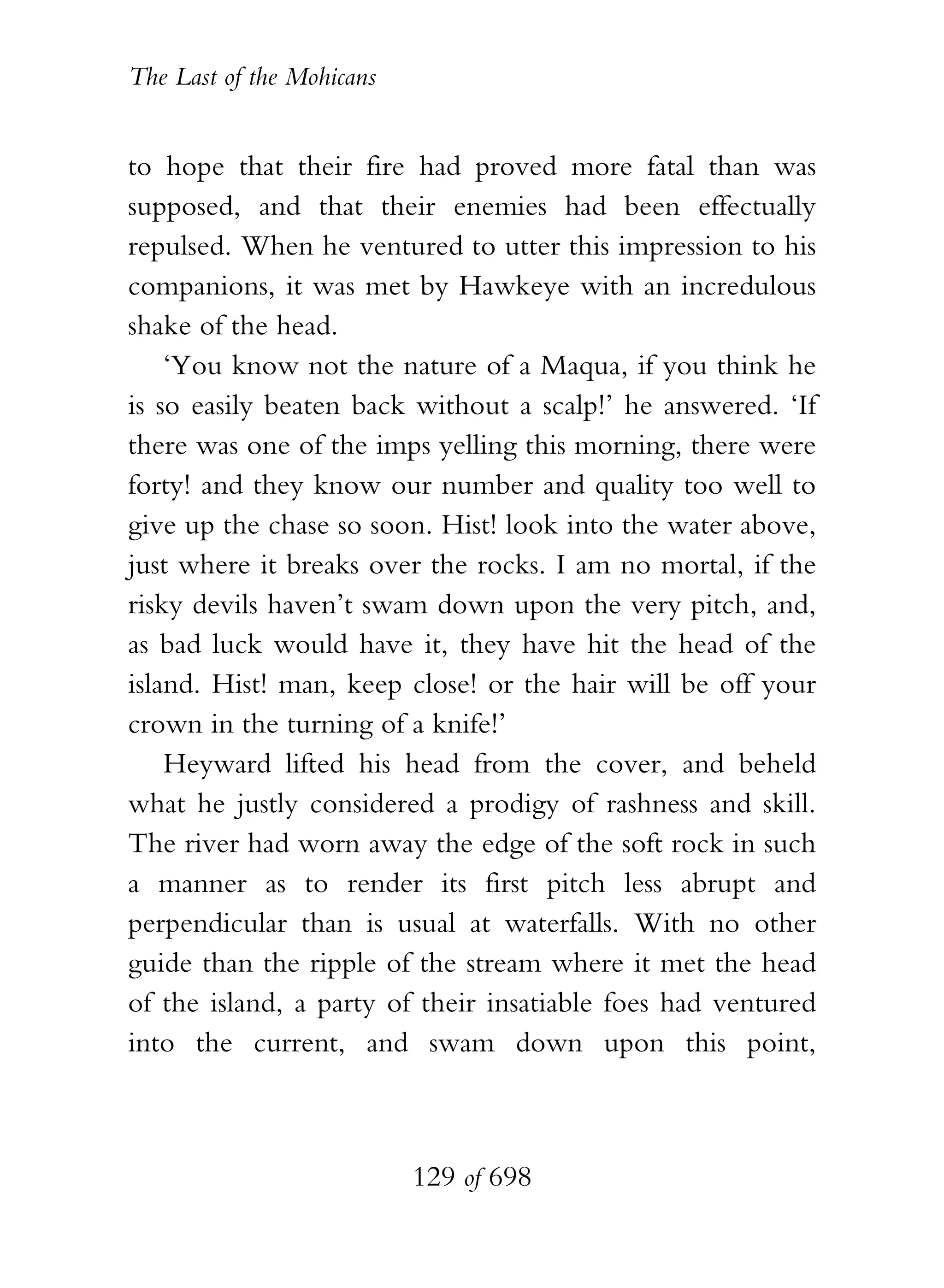 The Last of the Mohicans


to hope that their fire had proved more fatal than was
supposed, and that their enemies had been effectually
repulsed. When he ventured to utter this impression to his
companions, it was met by Hawkeye with an incredulous
shake of the head.
    ‘You know not the nature of a Maqua, if you think he
is so easily beaten back without a scalp!’ he answered. ‘If
there was one of the imps yelling this morning, there were
forty! and they know our number and quality too well to
give up the chase so soon. Hist! look into the water above,
just where it breaks over the rocks. I am no mortal, if the
risky devils haven’t swam down upon the very pitch, and,
as bad luck would have it, they have hit the head of the
island. Hist! man, keep close! or the hair will be off your
crown in the turning of a knife!’
    Heyward lifted his head from the cover, and beheld
what he justly considered a prodigy of rashness and skill.
The river had worn away the edge of the soft rock in such
a manner as to render its first pitch less abrupt and
perpendicular than is usual at waterfalls. With no other
guide than the ripple of the stream where it met the head
of the island, a party of their insatiable foes had ventured
into the current, and swam down upon this point,



                           129 of 698
 