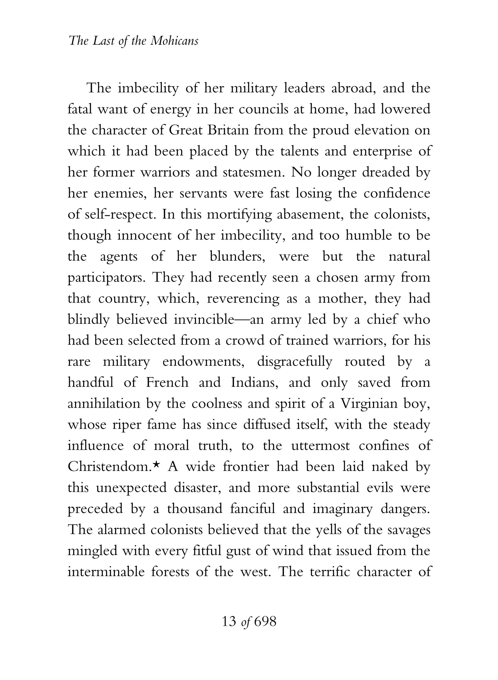 The Last of the Mohicans


    The imbecility of her military leaders abroad, and the
fatal want of energy in her councils at home, had lowered
the character of Great Britain from the proud elevation on
which it had been placed by the talents and enterprise of
her former warriors and statesmen. No longer dreaded by
her enemies, her servants were fast losing the confidence
of self-respect. In this mortifying abasement, the colonists,
though innocent of her imbecility, and too humble to be
the agents of her blunders, were but the natural
participators. They had recently seen a chosen army from
that country, which, reverencing as a mother, they had
blindly believed invincible—an army led by a chief who
had been selected from a crowd of trained warriors, for his
rare military endowments, disgracefully routed by a
handful of French and Indians, and only saved from
annihilation by the coolness and spirit of a Virginian boy,
whose riper fame has since diffused itself, with the steady
influence of moral truth, to the uttermost confines of
Christendom.* A wide frontier had been laid naked by
this unexpected disaster, and more substantial evils were
preceded by a thousand fanciful and imaginary dangers.
The alarmed colonists believed that the yells of the savages
mingled with every fitful gust of wind that issued from the
interminable forests of the west. The terrific character of


                           13 of 698
 