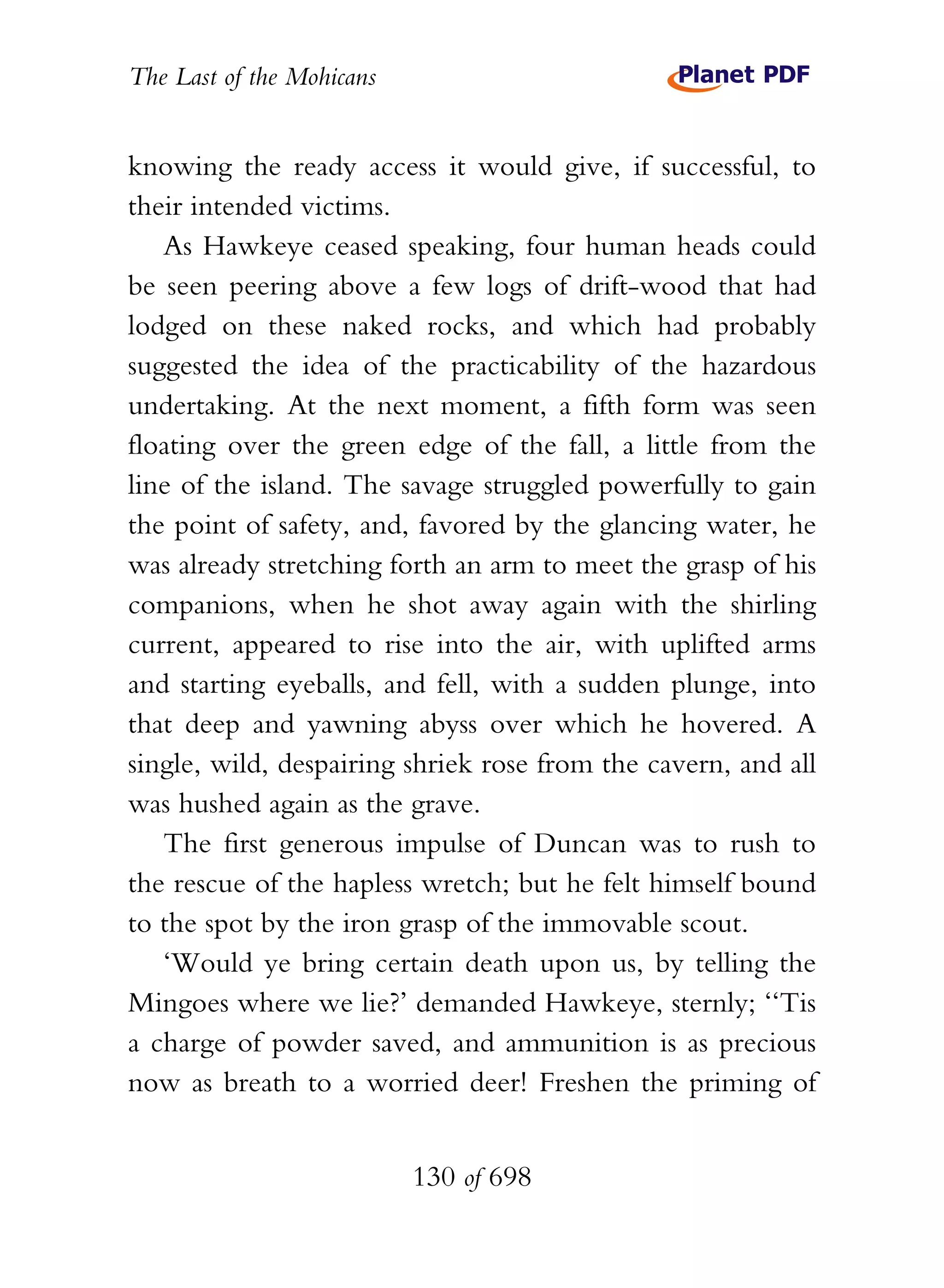 The Last of the Mohicans


knowing the ready access it would give, if successful, to
their intended victims.
   As Hawkeye ceased speaking, four human heads could
be seen peering above a few logs of drift-wood that had
lodged on these naked rocks, and which had probably
suggested the idea of the practicability of the hazardous
undertaking. At the next moment, a fifth form was seen
floating over the green edge of the fall, a little from the
line of the island. The savage struggled powerfully to gain
the point of safety, and, favored by the glancing water, he
was already stretching forth an arm to meet the grasp of his
companions, when he shot away again with the shirling
current, appeared to rise into the air, with uplifted arms
and starting eyeballs, and fell, with a sudden plunge, into
that deep and yawning abyss over which he hovered. A
single, wild, despairing shriek rose from the cavern, and all
was hushed again as the grave.
   The first generous impulse of Duncan was to rush to
the rescue of the hapless wretch; but he felt himself bound
to the spot by the iron grasp of the immovable scout.
   ‘Would ye bring certain death upon us, by telling the
Mingoes where we lie?’ demanded Hawkeye, sternly; ‘‘Tis
a charge of powder saved, and ammunition is as precious
now as breath to a worried deer! Freshen the priming of


                           130 of 698
 