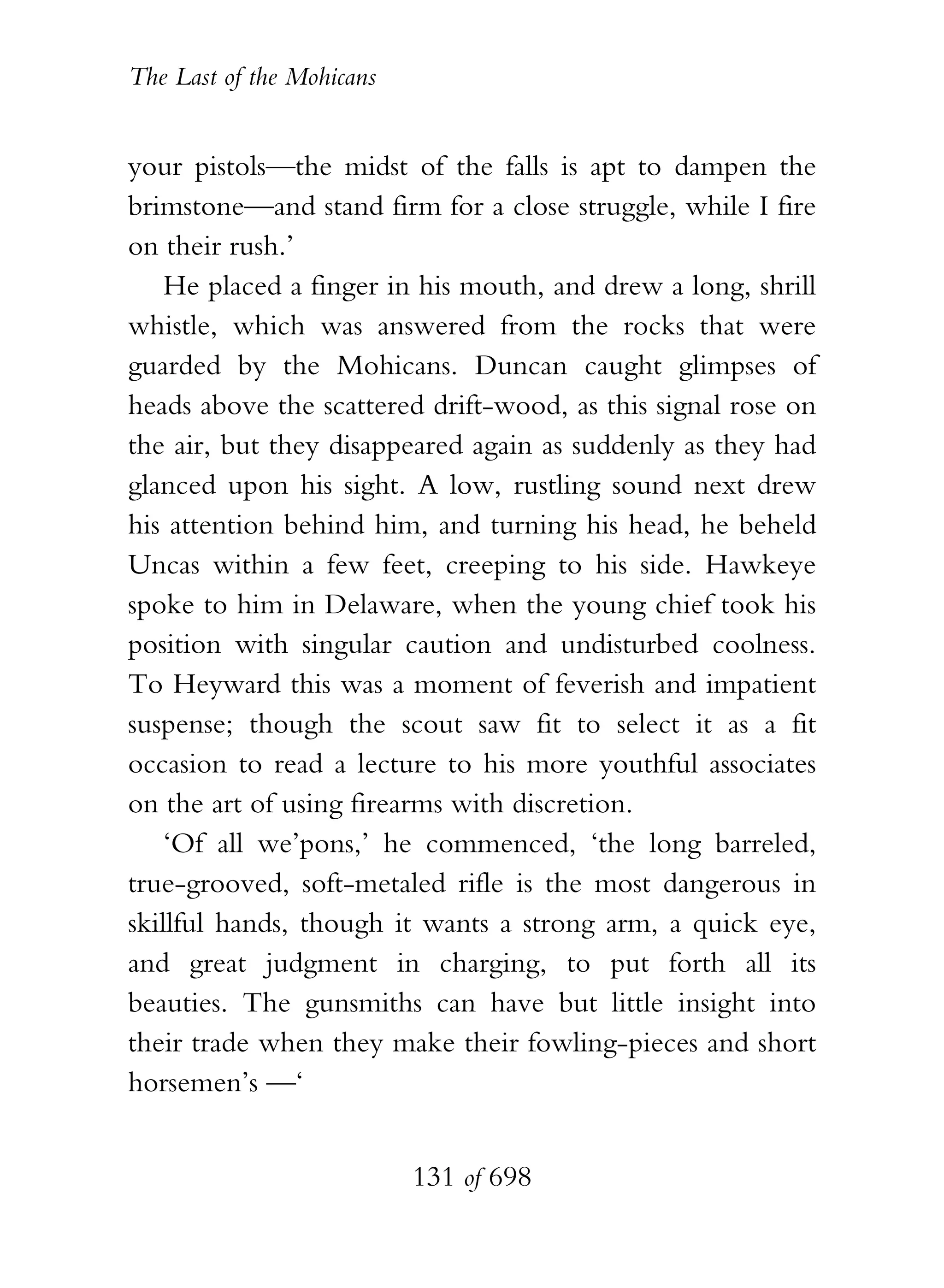 The Last of the Mohicans


your pistols—the midst of the falls is apt to dampen the
brimstone—and stand firm for a close struggle, while I fire
on their rush.’
    He placed a finger in his mouth, and drew a long, shrill
whistle, which was answered from the rocks that were
guarded by the Mohicans. Duncan caught glimpses of
heads above the scattered drift-wood, as this signal rose on
the air, but they disappeared again as suddenly as they had
glanced upon his sight. A low, rustling sound next drew
his attention behind him, and turning his head, he beheld
Uncas within a few feet, creeping to his side. Hawkeye
spoke to him in Delaware, when the young chief took his
position with singular caution and undisturbed coolness.
To Heyward this was a moment of feverish and impatient
suspense; though the scout saw fit to select it as a fit
occasion to read a lecture to his more youthful associates
on the art of using firearms with discretion.
    ‘Of all we’pons,’ he commenced, ‘the long barreled,
true-grooved, soft-metaled rifle is the most dangerous in
skillful hands, though it wants a strong arm, a quick eye,
and great judgment in charging, to put forth all its
beauties. The gunsmiths can have but little insight into
their trade when they make their fowling-pieces and short
horsemen’s —‘


                           131 of 698
 