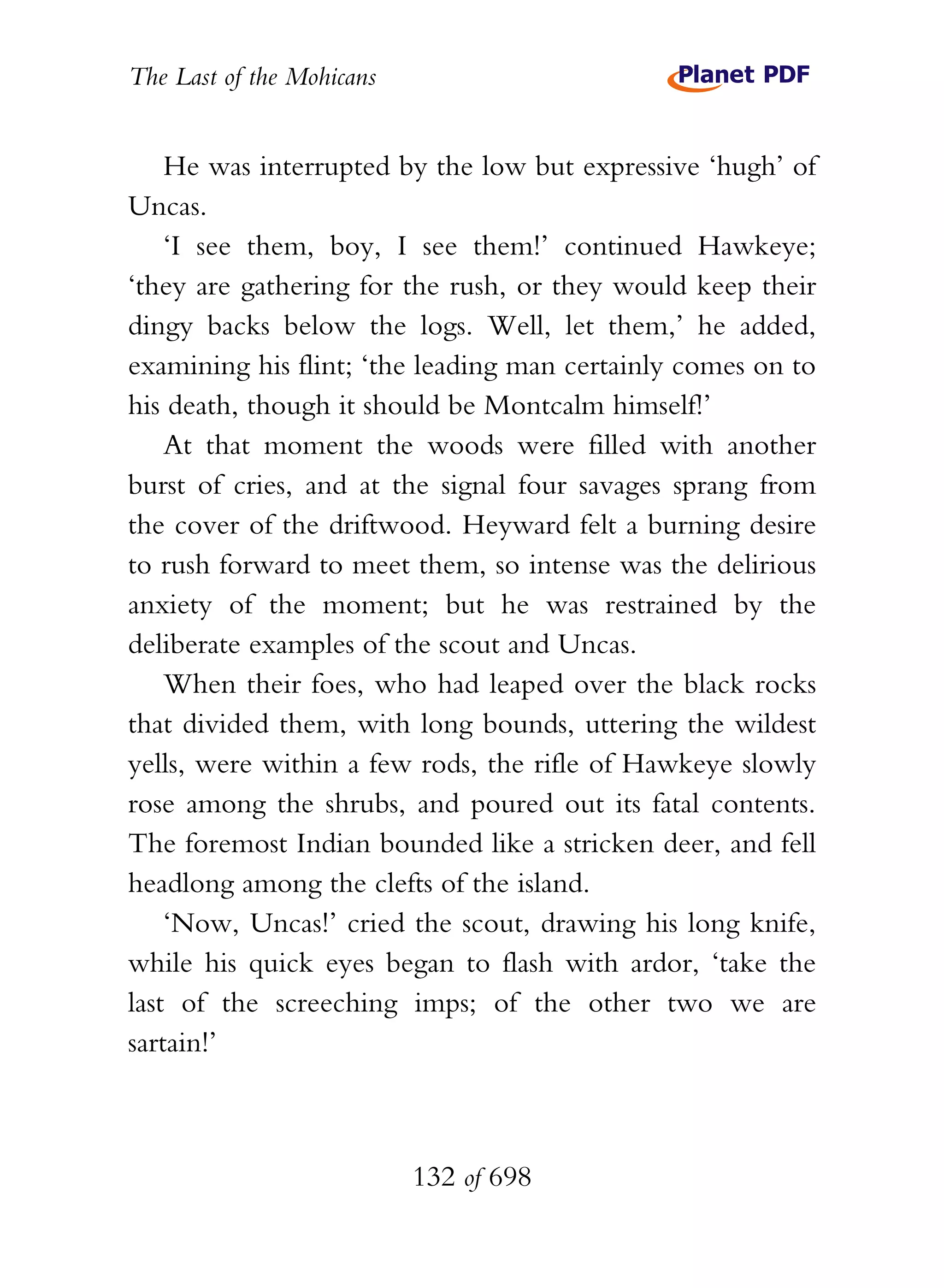 The Last of the Mohicans


    He was interrupted by the low but expressive ‘hugh’ of
Uncas.
    ‘I see them, boy, I see them!’ continued Hawkeye;
‘they are gathering for the rush, or they would keep their
dingy backs below the logs. Well, let them,’ he added,
examining his flint; ‘the leading man certainly comes on to
his death, though it should be Montcalm himself!’
    At that moment the woods were filled with another
burst of cries, and at the signal four savages sprang from
the cover of the driftwood. Heyward felt a burning desire
to rush forward to meet them, so intense was the delirious
anxiety of the moment; but he was restrained by the
deliberate examples of the scout and Uncas.
    When their foes, who had leaped over the black rocks
that divided them, with long bounds, uttering the wildest
yells, were within a few rods, the rifle of Hawkeye slowly
rose among the shrubs, and poured out its fatal contents.
The foremost Indian bounded like a stricken deer, and fell
headlong among the clefts of the island.
    ‘Now, Uncas!’ cried the scout, drawing his long knife,
while his quick eyes began to flash with ardor, ‘take the
last of the screeching imps; of the other two we are
sartain!’



                           132 of 698
 