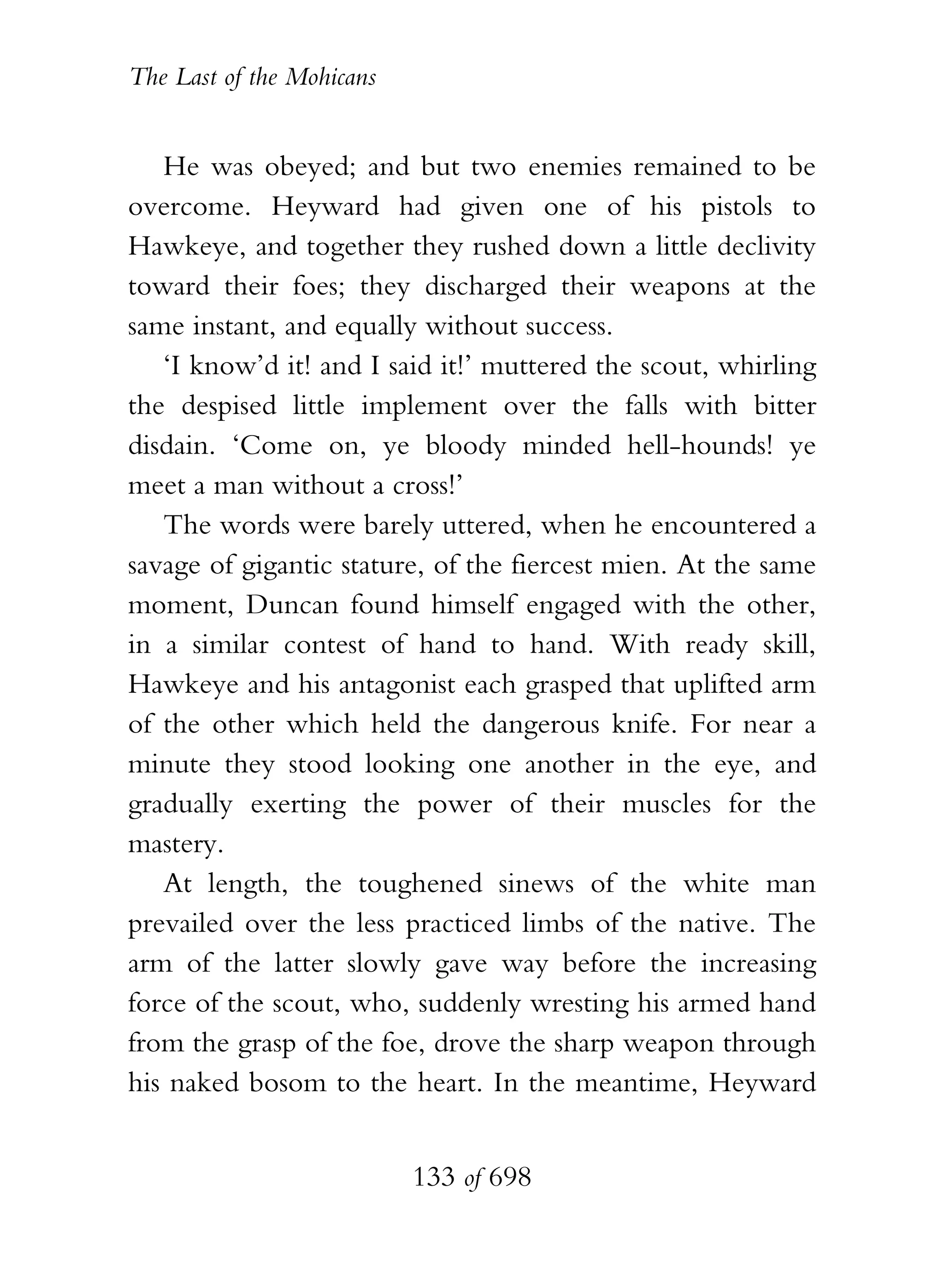 The Last of the Mohicans


   He was obeyed; and but two enemies remained to be
overcome. Heyward had given one of his pistols to
Hawkeye, and together they rushed down a little declivity
toward their foes; they discharged their weapons at the
same instant, and equally without success.
   ‘I know’d it! and I said it!’ muttered the scout, whirling
the despised little implement over the falls with bitter
disdain. ‘Come on, ye bloody minded hell-hounds! ye
meet a man without a cross!’
   The words were barely uttered, when he encountered a
savage of gigantic stature, of the fiercest mien. At the same
moment, Duncan found himself engaged with the other,
in a similar contest of hand to hand. With ready skill,
Hawkeye and his antagonist each grasped that uplifted arm
of the other which held the dangerous knife. For near a
minute they stood looking one another in the eye, and
gradually exerting the power of their muscles for the
mastery.
   At length, the toughened sinews of the white man
prevailed over the less practiced limbs of the native. The
arm of the latter slowly gave way before the increasing
force of the scout, who, suddenly wresting his armed hand
from the grasp of the foe, drove the sharp weapon through
his naked bosom to the heart. In the meantime, Heyward


                           133 of 698
 
