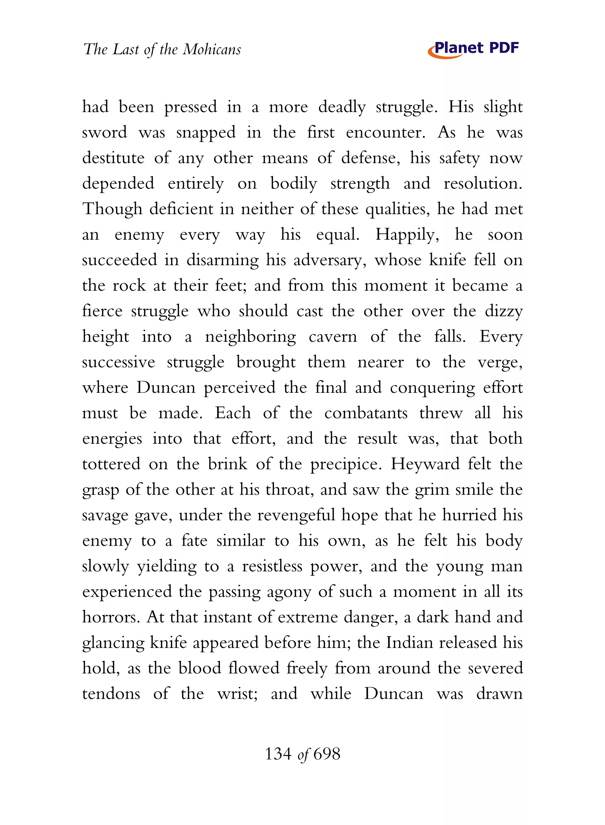 The Last of the Mohicans


had been pressed in a more deadly struggle. His slight
sword was snapped in the first encounter. As he was
destitute of any other means of defense, his safety now
depended entirely on bodily strength and resolution.
Though deficient in neither of these qualities, he had met
an enemy every way his equal. Happily, he soon
succeeded in disarming his adversary, whose knife fell on
the rock at their feet; and from this moment it became a
fierce struggle who should cast the other over the dizzy
height into a neighboring cavern of the falls. Every
successive struggle brought them nearer to the verge,
where Duncan perceived the final and conquering effort
must be made. Each of the combatants threw all his
energies into that effort, and the result was, that both
tottered on the brink of the precipice. Heyward felt the
grasp of the other at his throat, and saw the grim smile the
savage gave, under the revengeful hope that he hurried his
enemy to a fate similar to his own, as he felt his body
slowly yielding to a resistless power, and the young man
experienced the passing agony of such a moment in all its
horrors. At that instant of extreme danger, a dark hand and
glancing knife appeared before him; the Indian released his
hold, as the blood flowed freely from around the severed
tendons of the wrist; and while Duncan was drawn


                           134 of 698
 