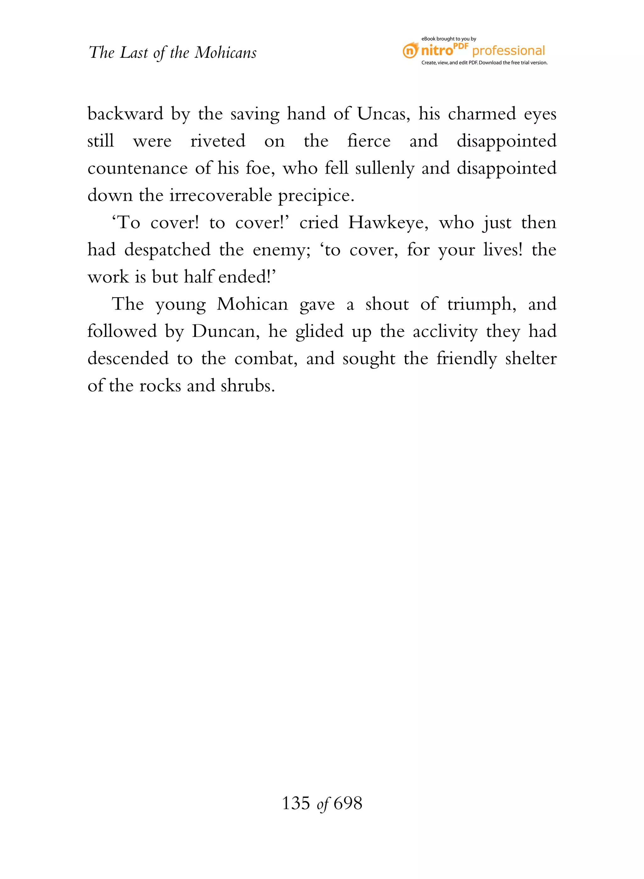 eBook brought to you by


The Last of the Mohicans                 Create, view, and edit PDF. Download the free trial version.




backward by the saving hand of Uncas, his charmed eyes
still were riveted on the fierce and disappointed
countenance of his foe, who fell sullenly and disappointed
down the irrecoverable precipice.
    ‘To cover! to cover!’ cried Hawkeye, who just then
had despatched the enemy; ‘to cover, for your lives! the
work is but half ended!’
    The young Mohican gave a shout of triumph, and
followed by Duncan, he glided up the acclivity they had
descended to the combat, and sought the friendly shelter
of the rocks and shrubs.




                           135 of 698
 