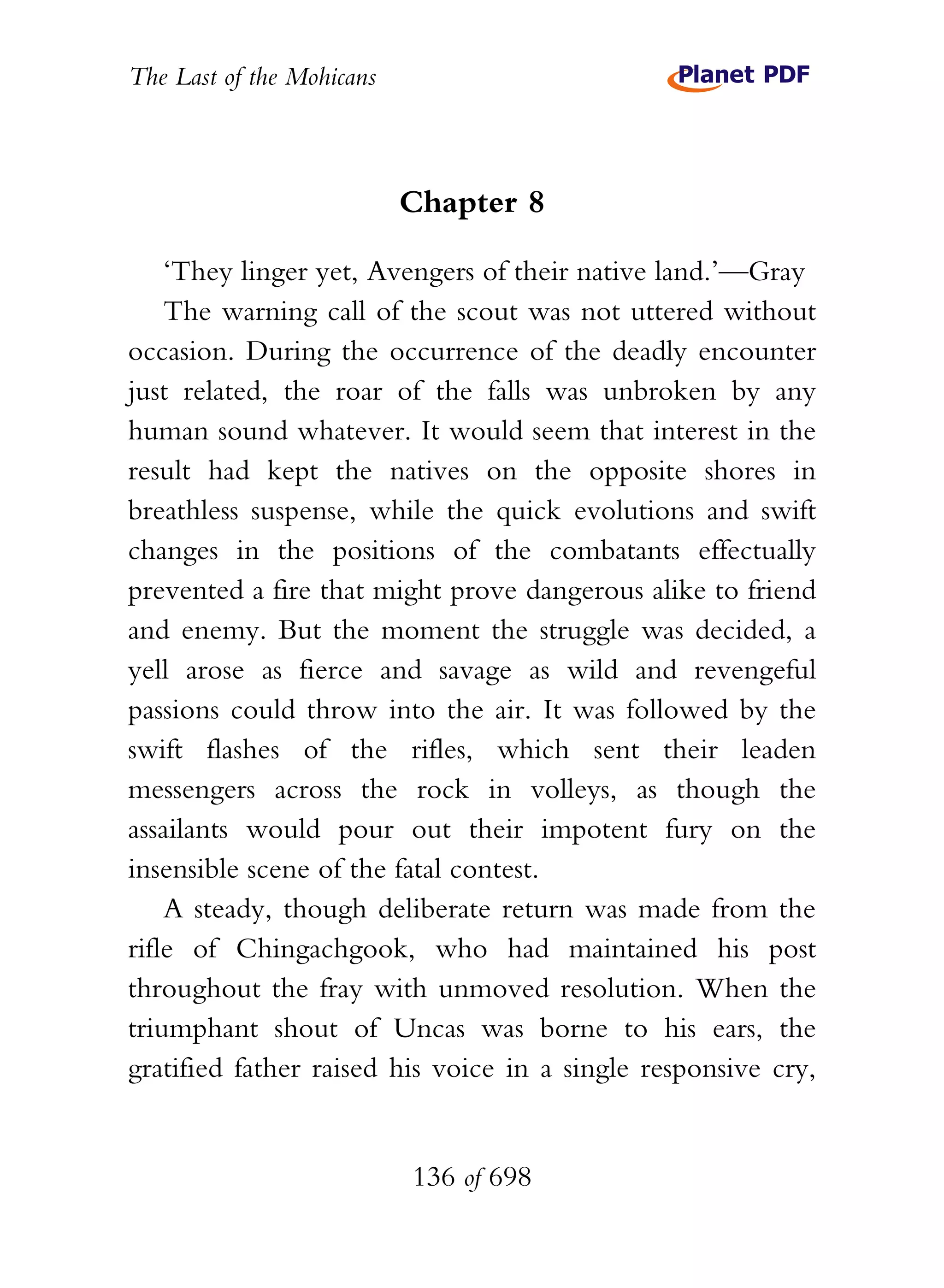 The Last of the Mohicans



                           Chapter 8

    ‘They linger yet, Avengers of their native land.’—Gray
    The warning call of the scout was not uttered without
occasion. During the occurrence of the deadly encounter
just related, the roar of the falls was unbroken by any
human sound whatever. It would seem that interest in the
result had kept the natives on the opposite shores in
breathless suspense, while the quick evolutions and swift
changes in the positions of the combatants effectually
prevented a fire that might prove dangerous alike to friend
and enemy. But the moment the struggle was decided, a
yell arose as fierce and savage as wild and revengeful
passions could throw into the air. It was followed by the
swift flashes of the rifles, which sent their leaden
messengers across the rock in volleys, as though the
assailants would pour out their impotent fury on the
insensible scene of the fatal contest.
    A steady, though deliberate return was made from the
rifle of Chingachgook, who had maintained his post
throughout the fray with unmoved resolution. When the
triumphant shout of Uncas was borne to his ears, the
gratified father raised his voice in a single responsive cry,


                           136 of 698
 