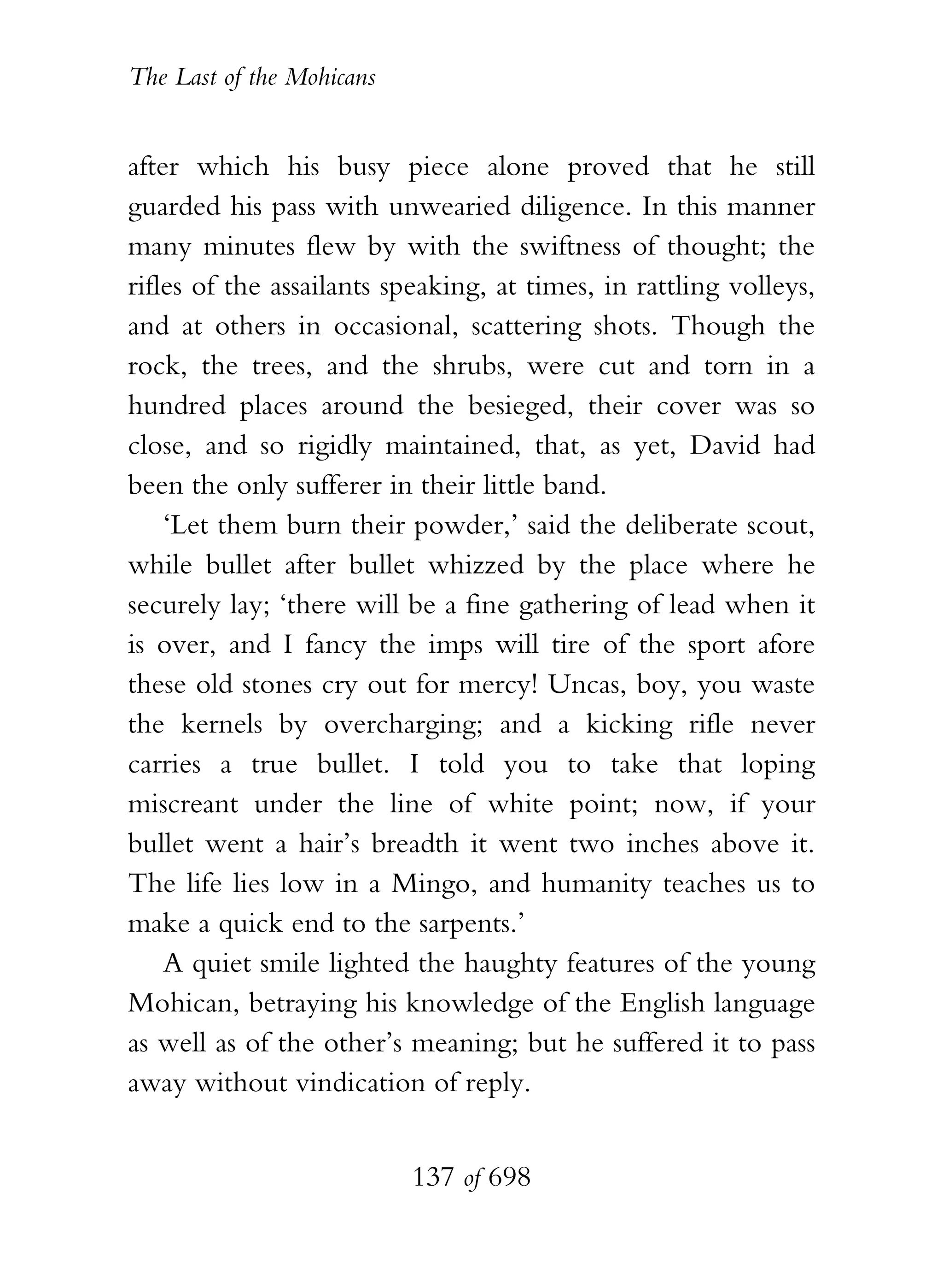 The Last of the Mohicans


after which his busy piece alone proved that he still
guarded his pass with unwearied diligence. In this manner
many minutes flew by with the swiftness of thought; the
rifles of the assailants speaking, at times, in rattling volleys,
and at others in occasional, scattering shots. Though the
rock, the trees, and the shrubs, were cut and torn in a
hundred places around the besieged, their cover was so
close, and so rigidly maintained, that, as yet, David had
been the only sufferer in their little band.
    ‘Let them burn their powder,’ said the deliberate scout,
while bullet after bullet whizzed by the place where he
securely lay; ‘there will be a fine gathering of lead when it
is over, and I fancy the imps will tire of the sport afore
these old stones cry out for mercy! Uncas, boy, you waste
the kernels by overcharging; and a kicking rifle never
carries a true bullet. I told you to take that loping
miscreant under the line of white point; now, if your
bullet went a hair’s breadth it went two inches above it.
The life lies low in a Mingo, and humanity teaches us to
make a quick end to the sarpents.’
    A quiet smile lighted the haughty features of the young
Mohican, betraying his knowledge of the English language
as well as of the other’s meaning; but he suffered it to pass
away without vindication of reply.


                           137 of 698
 