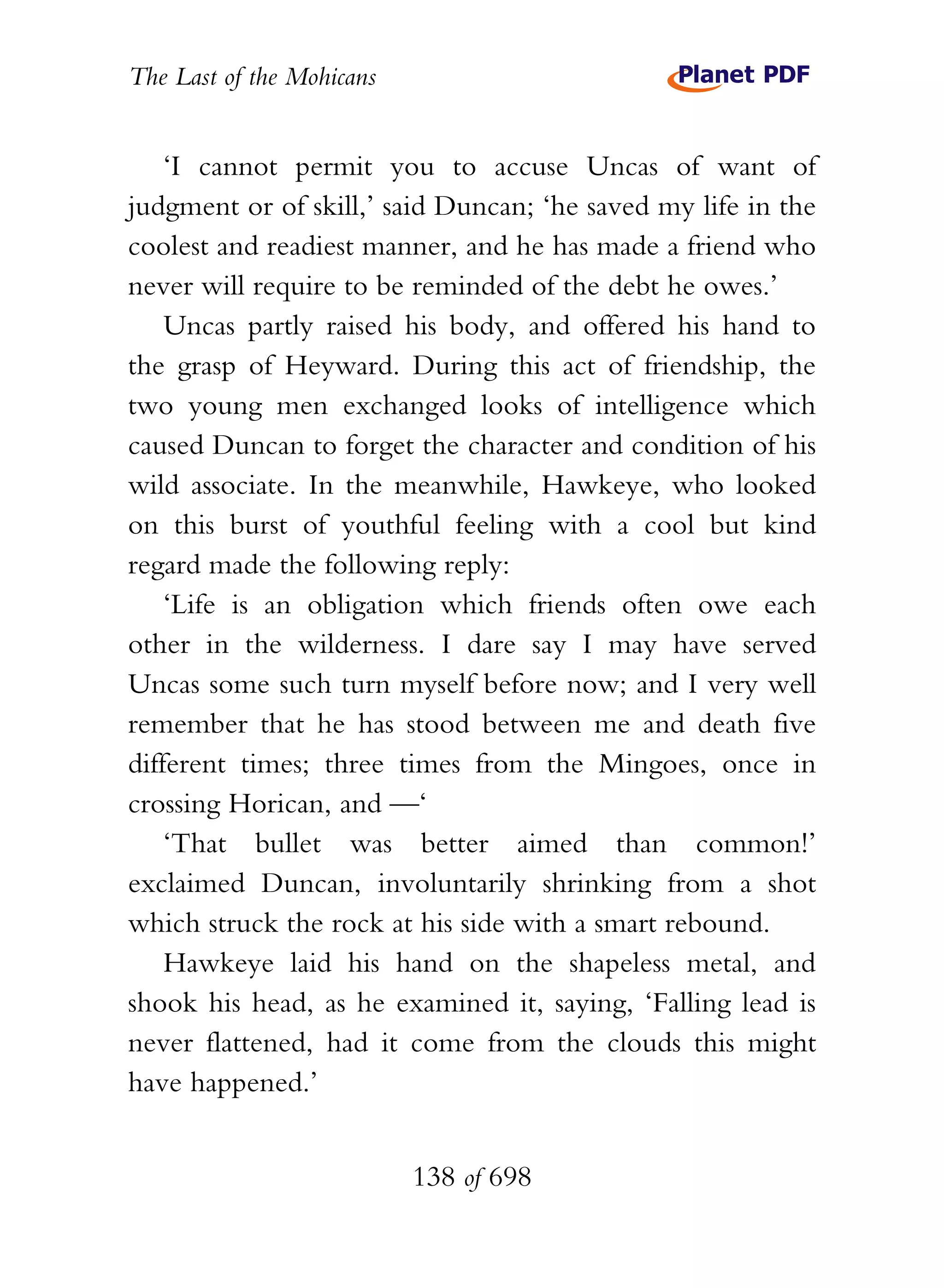The Last of the Mohicans


    ‘I cannot permit you to accuse Uncas of want of
judgment or of skill,’ said Duncan; ‘he saved my life in the
coolest and readiest manner, and he has made a friend who
never will require to be reminded of the debt he owes.’
    Uncas partly raised his body, and offered his hand to
the grasp of Heyward. During this act of friendship, the
two young men exchanged looks of intelligence which
caused Duncan to forget the character and condition of his
wild associate. In the meanwhile, Hawkeye, who looked
on this burst of youthful feeling with a cool but kind
regard made the following reply:
    ‘Life is an obligation which friends often owe each
other in the wilderness. I dare say I may have served
Uncas some such turn myself before now; and I very well
remember that he has stood between me and death five
different times; three times from the Mingoes, once in
crossing Horican, and —‘
    ‘That bullet was better aimed than common!’
exclaimed Duncan, involuntarily shrinking from a shot
which struck the rock at his side with a smart rebound.
    Hawkeye laid his hand on the shapeless metal, and
shook his head, as he examined it, saying, ‘Falling lead is
never flattened, had it come from the clouds this might
have happened.’


                           138 of 698
 