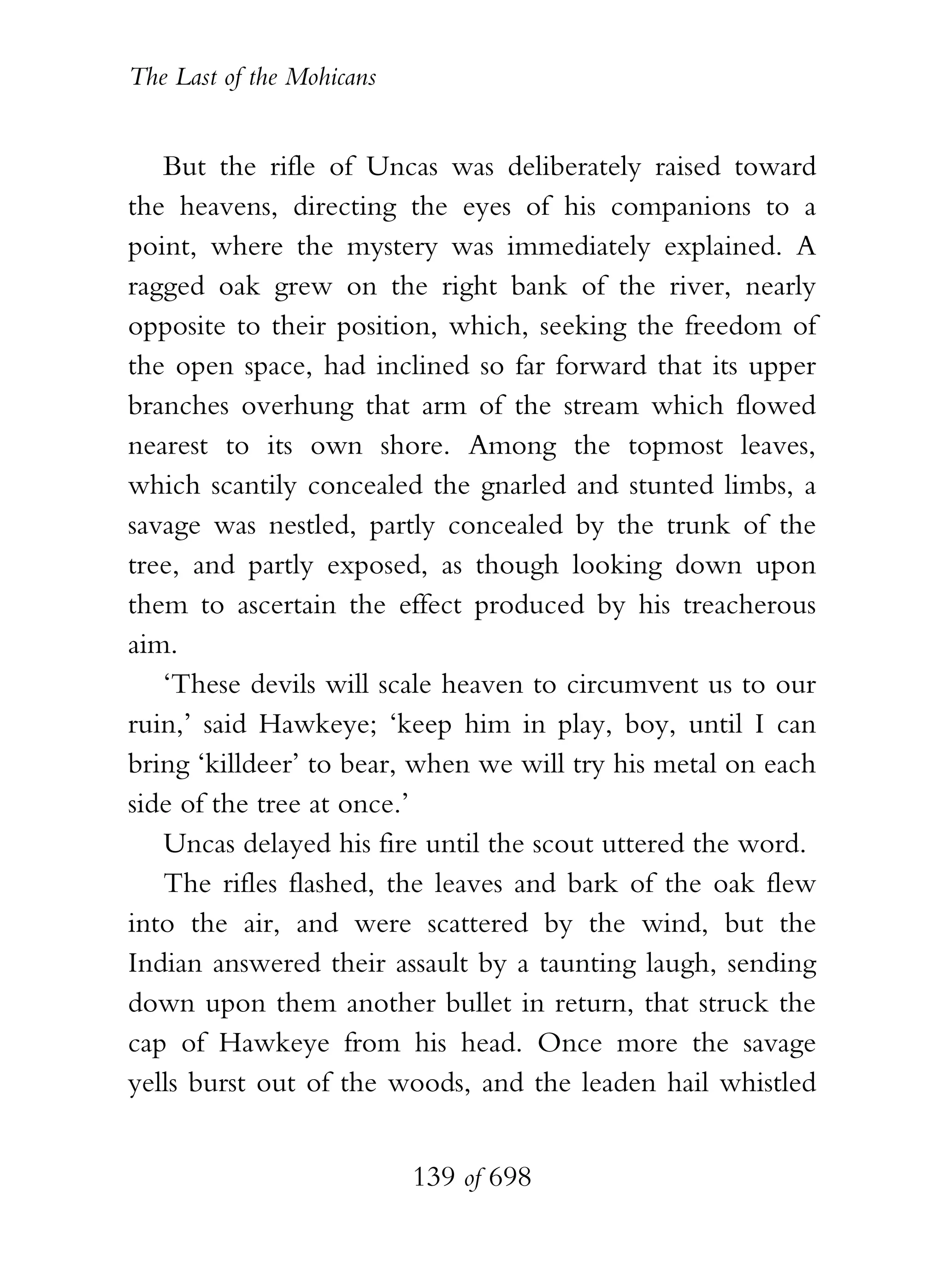 The Last of the Mohicans


   But the rifle of Uncas was deliberately raised toward
the heavens, directing the eyes of his companions to a
point, where the mystery was immediately explained. A
ragged oak grew on the right bank of the river, nearly
opposite to their position, which, seeking the freedom of
the open space, had inclined so far forward that its upper
branches overhung that arm of the stream which flowed
nearest to its own shore. Among the topmost leaves,
which scantily concealed the gnarled and stunted limbs, a
savage was nestled, partly concealed by the trunk of the
tree, and partly exposed, as though looking down upon
them to ascertain the effect produced by his treacherous
aim.
   ‘These devils will scale heaven to circumvent us to our
ruin,’ said Hawkeye; ‘keep him in play, boy, until I can
bring ‘killdeer’ to bear, when we will try his metal on each
side of the tree at once.’
   Uncas delayed his fire until the scout uttered the word.
   The rifles flashed, the leaves and bark of the oak flew
into the air, and were scattered by the wind, but the
Indian answered their assault by a taunting laugh, sending
down upon them another bullet in return, that struck the
cap of Hawkeye from his head. Once more the savage
yells burst out of the woods, and the leaden hail whistled


                           139 of 698
 