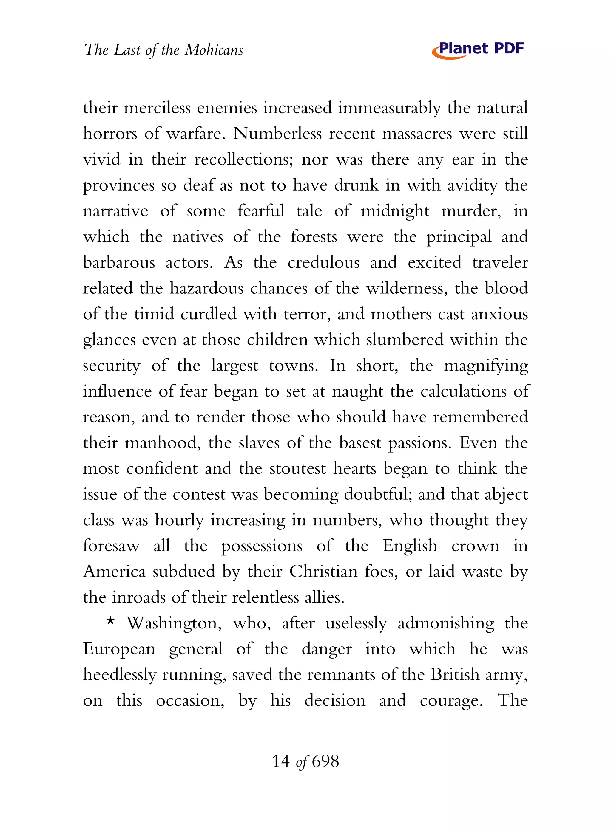The Last of the Mohicans


their merciless enemies increased immeasurably the natural
horrors of warfare. Numberless recent massacres were still
vivid in their recollections; nor was there any ear in the
provinces so deaf as not to have drunk in with avidity the
narrative of some fearful tale of midnight murder, in
which the natives of the forests were the principal and
barbarous actors. As the credulous and excited traveler
related the hazardous chances of the wilderness, the blood
of the timid curdled with terror, and mothers cast anxious
glances even at those children which slumbered within the
security of the largest towns. In short, the magnifying
influence of fear began to set at naught the calculations of
reason, and to render those who should have remembered
their manhood, the slaves of the basest passions. Even the
most confident and the stoutest hearts began to think the
issue of the contest was becoming doubtful; and that abject
class was hourly increasing in numbers, who thought they
foresaw all the possessions of the English crown in
America subdued by their Christian foes, or laid waste by
the inroads of their relentless allies.
    * Washington, who, after uselessly admonishing the
European general of the danger into which he was
heedlessly running, saved the remnants of the British army,
on this occasion, by his decision and courage. The


                           14 of 698
 